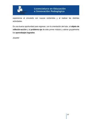 47
experiencia al vincularte con nuevos contenidos y al realizar las distintas
actividades.
Es una buena oportunidad para regresar, con la orientación del tutor, al objeto de
reflexión-acción y al problema eje de este primer módulo y valorar grupalmente
los aprendizajes logrados.
¡Suerte!
 
