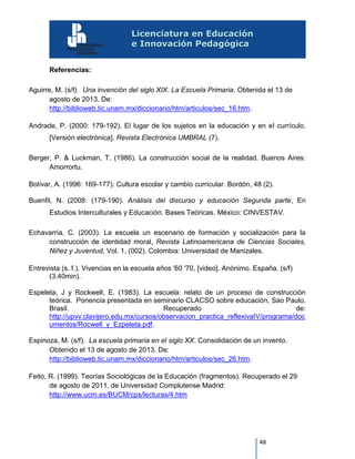 48
Referencias:
Aguirre, M. (s/f). Una invención del siglo XIX. La Escuela Primaria. Obtenida el 13 de
agosto de 2013. De:
http://biblioweb.tic.unam.mx/diccionario/htm/articulos/sec_16.htm.
Andrade, P. (2000: 179-192). El lugar de los sujetos en la educación y en el currículo.
[Versión electrónica]. Revista Electrónica UMBRAL (7).
Berger, P. & Luckman, T. (1986). La construcción social de la realidad. Buenos Aires:
Amorrortu.
Bolívar, A. (1996: 169-177). Cultura escolar y cambio curricular. Bordón, 48 (2).
Buenfil, N. (2008: (179-190). Análisis del discurso y educación Segunda parte, En
Estudios Interculturales y Educación. Bases Teóricas. México: CINVESTAV.
Echavarría, C. (2003). La escuela un escenario de formación y socialización para la
construcción de identidad moral, Revista Latinoamericana de Ciencias Sociales,
Niñez y Juventud, Vol. 1, (002). Colombia: Universidad de Manizales.
Entrevista (s. f.). Vivencias en la escuela años '60 '70, [video]. Anónimo. España. (s/f)
(3.40min).
Espeleta, J y Rockwell, E. (1983). La escuela: relato de un proceso de construcción
teórica. Ponencia presentada en seminario CLACSO sobre educación, Sao Paulo,
Brasil. Recuperado de:
http://upvv.clavijero.edu.mx/cursos/observacion_practica_reflexivaIV/programa/doc
umentos/Rocwell_y_Ezpeleta.pdf.
Espinoza, M. (s/f). La escuela primaria en el siglo XX. Consolidación de un invento.
Obtenido el 13 de agosto de 2013. De:
http://biblioweb.tic.unam.mx/diccionario/htm/articulos/sec_26.htm.
Feito, R. (1999). Teorías Sociológicas de la Educación (fragmentos). Recuperado el 29
de agosto de 2011, de Universidad Complutense Madrid:
http://www.ucm.es/BUCM/cps/lecturas/4.htm
 