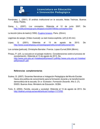 49
Fernández, L. (2001). El análisis institucional en la escuela, Notas Teóricas. Buenos
Aires: Paidós.
Garay, L. (2007). Los conceptos. Obtenida el 12 de junio 2007. De:
http://institucionesygrupos.blogspot.mx/2007/06/los-conceptos.html.
La lección [obra de teatro] (1950). Eugène Ionesco. Paris. (25min)
Lágrimas de sangre. [Video musical]. La real música explícita. (s/f) (2.45 min)
López, S. (2001). Obtenida el 13 de agosto de 2013. De:
http://www.susanalopezg.com/pedagogiainstitucional/institucional.htm.
Los coristas [película]. Christophe Barratier. Francia. Lopez-Curval.2004 (96min).
Pineau, P. (s/f). La escuela en el paisaje moderno. Consideraciones sobre el proceso de
escolarización. Obtenida el 13 de agosto de 2013. De:
http://www.unlu.edu.ar/~histelea/pdf/pineau01.pdfhttp://www.unlu.edu.ar/~histelea/
pdf/pineau01.pdf.
Referencias complementarias
Suárez, D. (2007) Docentes Narrativas e Indagación Pedagógica del Mundo Escolar.
Hacia otra política de conocimiento para la formación docente y la transformación
democrática de la escuela. En e- Eccleston. Formación Docente. Año 3. (7).
DGES. Buenos Aires: Ministerio de Educación. GCBA.
Torio, S. (2004). Familia, escuela y sociedad. Obtenida el 13 de agosto de 2013. De:
http://dialnet.unirioja.es/servlet/articulo?codigo=1173765.
 