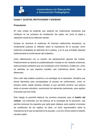 6
Unidad 1. SUJETOS, INSTITUCIONES Y SOCIEDAD
Presentación
En esta unidad se pretende que explores las instituciones educativas que
confluyen en los procesos de constitución del sujeto, así como el papel y
valoración social de la institución escolar.
Aunque se reconoce la existencia de diversas instituciones educativas, es
fundamental propiciar la reflexión sobre la importancia de la escuela, como
institución privilegiada de definición de lo público, y en la que el Estado deposita
históricamente la conformación del ciudadano.
Inicia reflexionando con la revisión del planteamiento general del módulo.
Posteriormente se aborda la problematización iniciada en los módulos anteriores,
sobre procesos cotidianos que nos constituyen como individuos. Cuáles son, cómo
se participa, en qué espacios sociales, qué importancia tienen, cómo se
diferencian.
Para nutrir este análisis acudimos a la sociología de la educación, disciplina que
brinda elementos para conceptualizar al proceso de conformación, como un
proceso social, desde diversas miradas; lo que permitirá construir una postura
sobre el proceso educativo, examinando los elementos pertinentes, para explicar
el proceso que has vivido.
Este trabajo te permitirá elaborar los primeros productos para el boletín del
módulo: una entrevista con los teóricos de la sociología de la educación, que
permita reconocer los aspectos que cada quien destaca, para explicar el proceso
de constitución de los sujetos; es decir, un texto argumentativo sobre la
importancia de lo que se aprende en la escuela, y una tira cómica sobre la relación
escuela–sujeto.
 