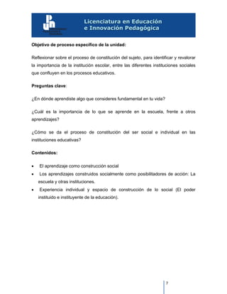 7
Objetivo de proceso específico de la unidad:
Reflexionar sobre el proceso de constitución del sujeto, para identificar y revalorar
la importancia de la institución escolar, entre las diferentes instituciones sociales
que confluyen en los procesos educativos.
Preguntas clave:
¿En dónde aprendiste algo que consideres fundamental en tu vida?
¿Cuál es la importancia de lo que se aprende en la escuela, frente a otros
aprendizajes?
¿Cómo se da el proceso de constitución del ser social e individual en las
instituciones educativas?
Contenidos:
 El aprendizaje como construcción social
 Los aprendizajes construidos socialmente como posibilitadores de acción: La
escuela y otras instituciones.
 Experiencia individual y espacio de construcción de lo social (El poder
instituido e instituyente de la educación).
 
