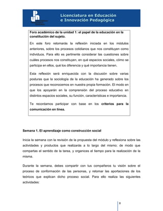 8
Foro académico de la unidad 1: el papel de la educación en la
constitución del sujeto.
En este foro retomarás la reflexión iniciada en los módulos
anteriores, sobre los procesos cotidianos que nos constituyen como
individuos. Para ello es pertinente considerar las cuestiones sobre
cuáles procesos nos constituyen, en qué espacios sociales, cómo se
participa en ellos, qué los diferencia y qué importancia tienen.
Esta reflexión será enriquecida con la discusión sobre varias
posturas que la sociología de la educación ha generado sobre los
procesos que reconocemos en nuestra propia formación. El modo en
que los apoyarán en la comprensión del proceso educativo en
distintos espacios sociales, su función, características e importancia.
Te recordamos participar con base en los criterios para la
comunicación en línea.
Semana 1. El aprendizaje como construcción social
Inicia la semana con la revisión de la propuesta del módulo y reflexiona sobre las
actividades y productos que realizarás a lo largo del mismo; de modo que
compartas el sentido de la tarea, y organices el tiempo para la realización de la
misma.
Durante la semana, debes compartir con tus compañeros tu visión sobre el
proceso de conformación de las personas, y retomar las aportaciones de los
teóricos que explican dicho proceso social. Para ello realiza las siguientes
actividades:
 
