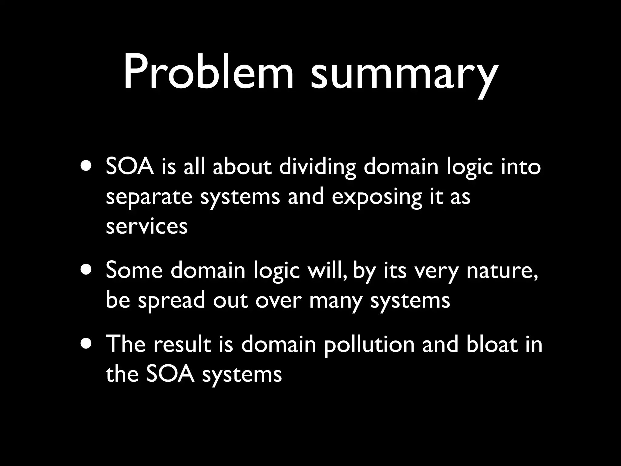 Problem summary
• SOA is all about dividing domain logic into
  separate systems and exposing it as
  services
• Some domain logic will, by its very nature,
  be spread out over many systems
• The result is domain pollution and bloat in
  the SOA systems
 