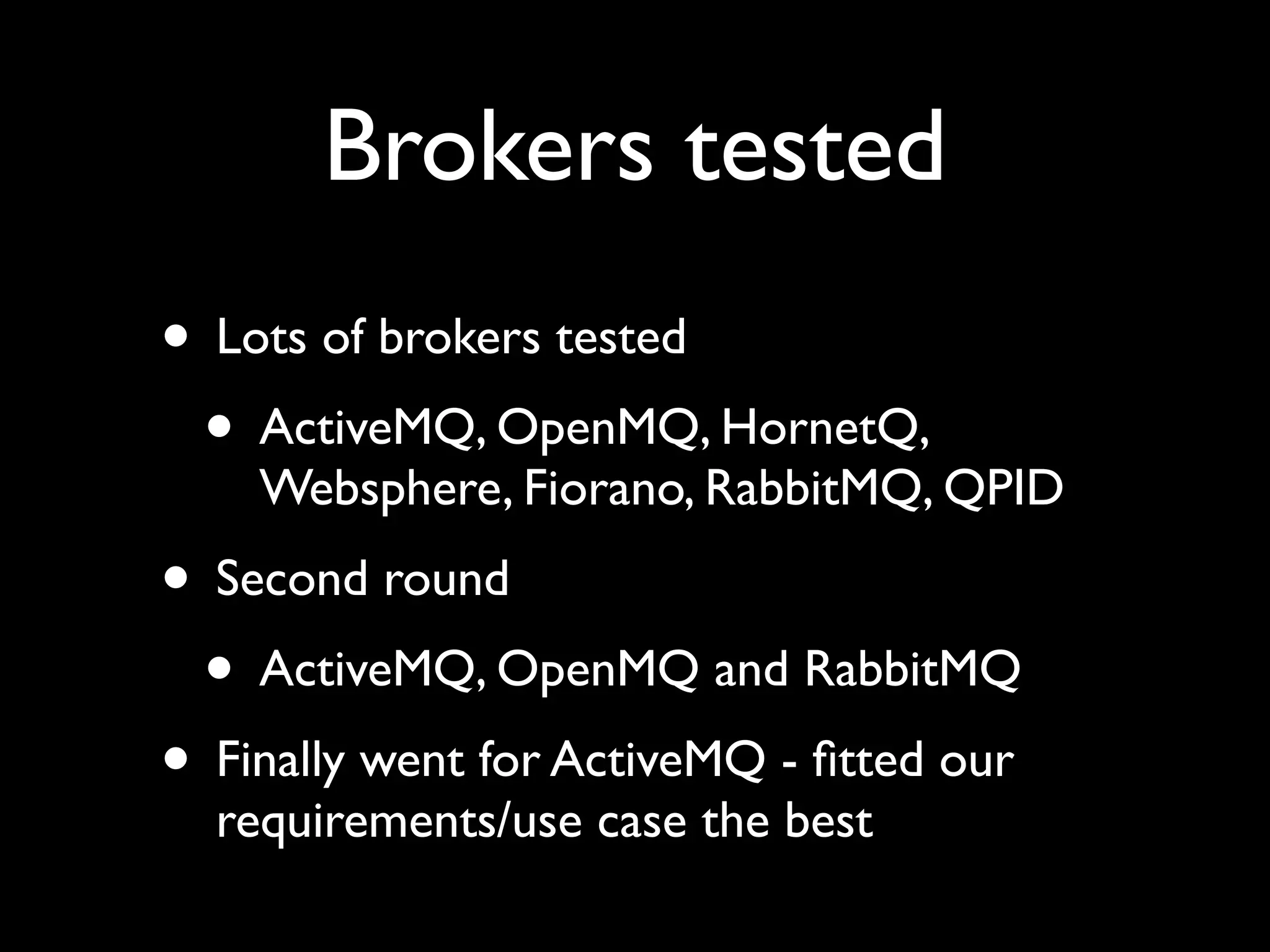 Brokers tested
• Lots of brokers tested
 • ActiveMQ, OpenMQ, HornetQ,
    Websphere, Fiorano, RabbitMQ, QPID
• Second round
 • ActiveMQ, OpenMQ and RabbitMQ
• Finally went for ActiveMQ - ﬁtted our
  requirements/use case the best
 