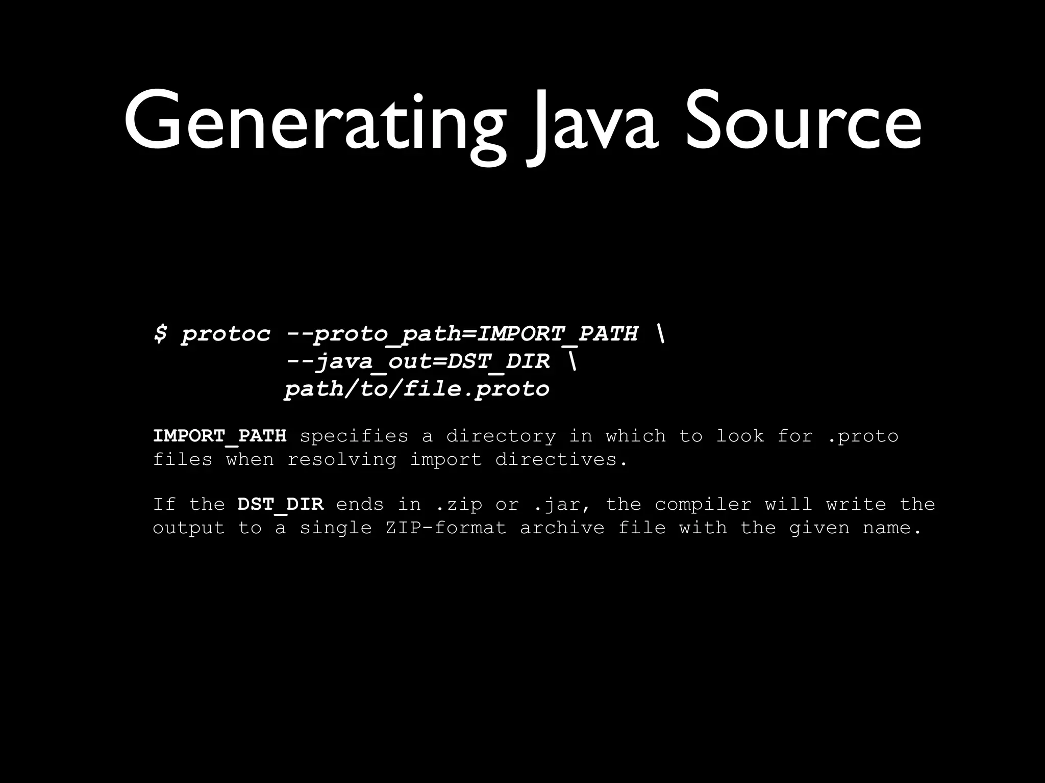 Generating Java Source

$ protoc --proto_path=IMPORT_PATH 
         --java_out=DST_DIR 
         path/to/file.proto
IMPORT_PATH specifies a directory in which to look for .proto
files when resolving import directives.

If the DST_DIR ends in .zip or .jar, the compiler will write the
output to a single ZIP-format archive file with the given name.
 