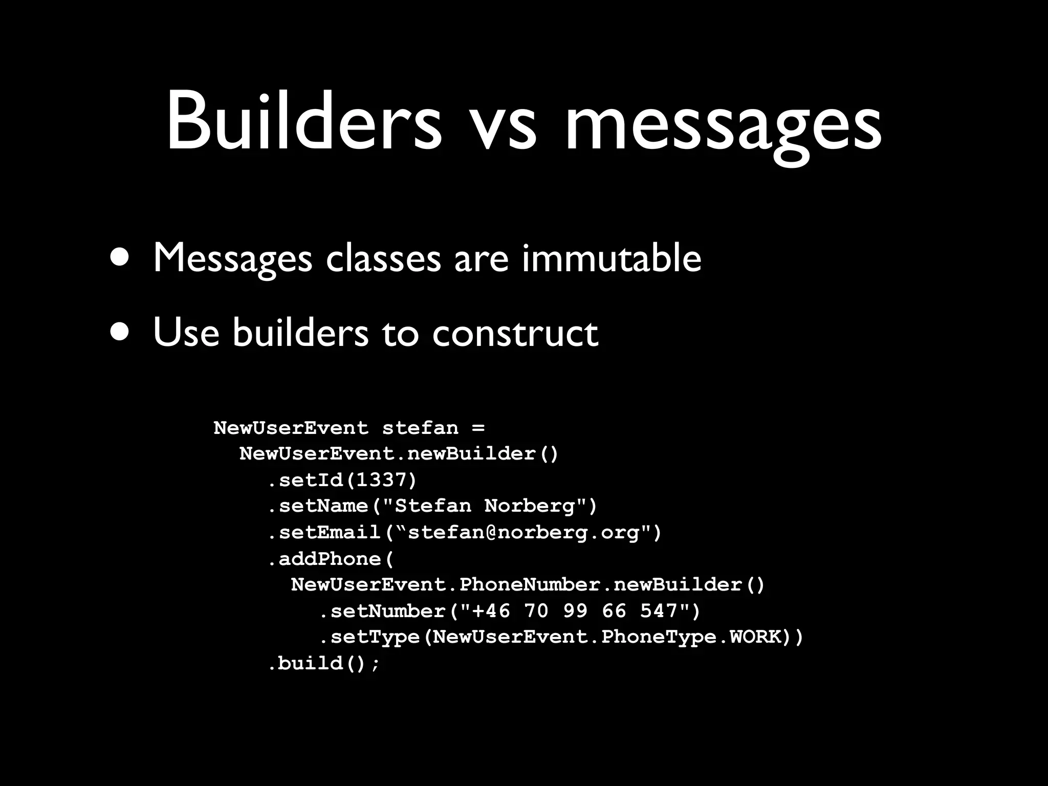 Builders vs messages
• Messages classes are immutable
• Use builders to construct
     NewUserEvent stefan =
       NewUserEvent.newBuilder()
         .setId(1337)
         .setName("Stefan Norberg")
         .setEmail(“stefan@norberg.org")
         .addPhone(
           NewUserEvent.PhoneNumber.newBuilder()
             .setNumber("+46 70 99 66 547")
             .setType(NewUserEvent.PhoneType.WORK))
         .build();
 