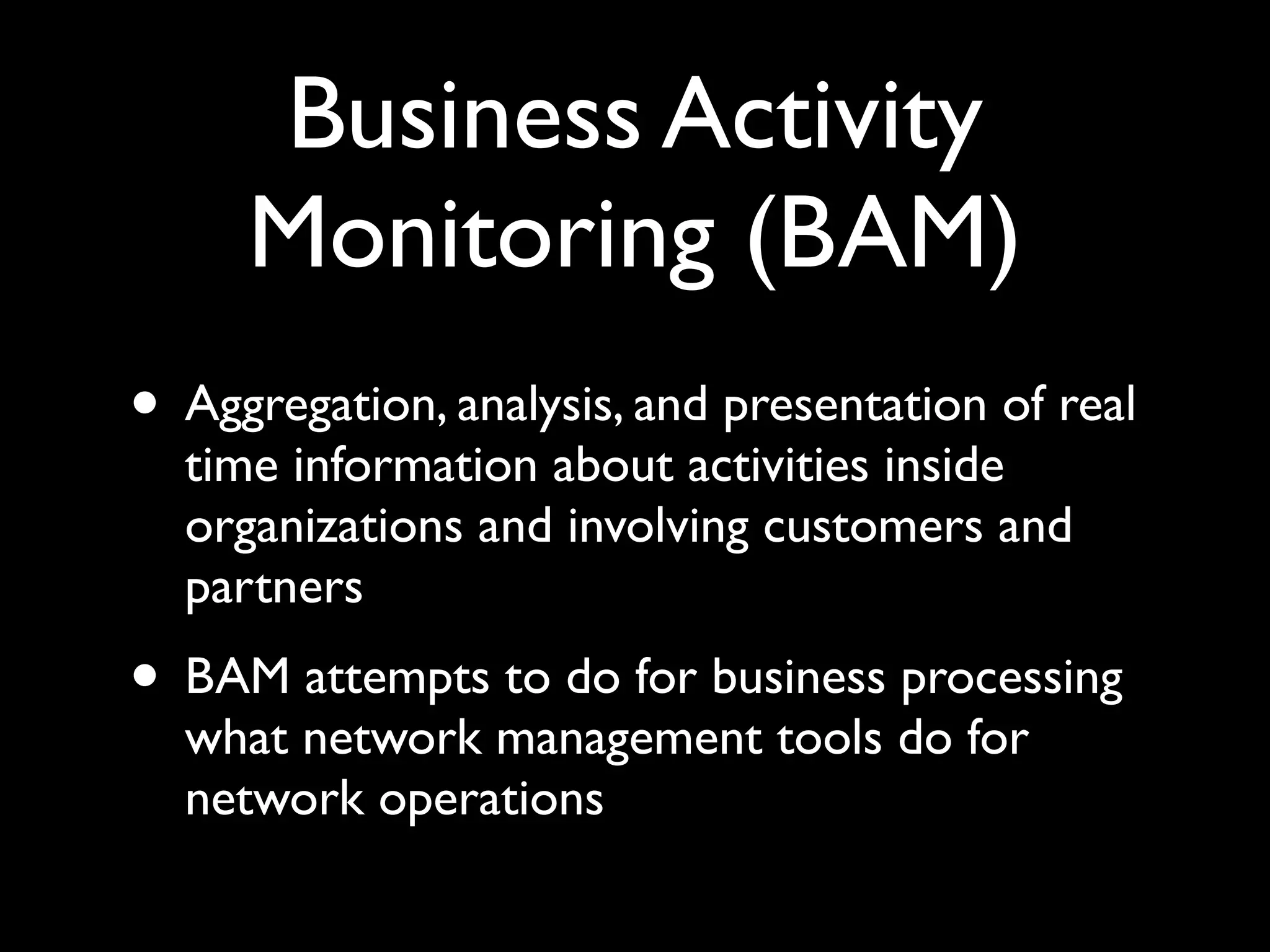 Business Activity
     Monitoring (BAM)
• Aggregation, analysis, and presentation of real
  time information about activities inside
  organizations and involving customers and
  partners
• BAM attempts to do for business processing
  what network management tools do for
  network operations
 