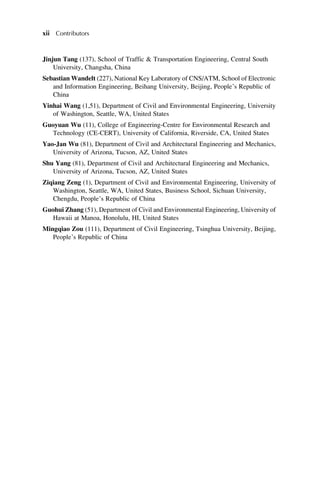 Jinjun Tang (137), School of Traffic & Transportation Engineering, Central South
University, Changsha, China
Sebastian Wandelt (227), National Key Laboratory of CNS/ATM, School of Electronic
and Information Engineering, Beihang University, Beijing, People’s Republic of
China
Yinhai Wang (1,51), Department of Civil and Environmental Engineering, University
of Washington, Seattle, WA, United States
Guoyuan Wu (11), College of Engineering-Centre for Environmental Research and
Technology (CE-CERT), University of California, Riverside, CA, United States
Yao-Jan Wu (81), Department of Civil and Architectural Engineering and Mechanics,
University of Arizona, Tucson, AZ, United States
Shu Yang (81), Department of Civil and Architectural Engineering and Mechanics,
University of Arizona, Tucson, AZ, United States
Ziqiang Zeng (1), Department of Civil and Environmental Engineering, University of
Washington, Seattle, WA, United States, Business School, Sichuan University,
Chengdu, People’s Republic of China
Guohui Zhang (51), Department of Civil and Environmental Engineering, University of
Hawaii at Manoa, Honolulu, HI, United States
Mingqiao Zou (111), Department of Civil Engineering, Tsinghua University, Beijing,
People’s Republic of China
xii Contributors
 