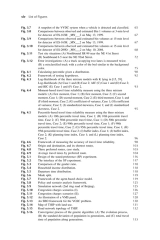 Fig. 3.7 A snapshot of the VVDC system when a vehicle is detected and classified. 65
Fig. 3.8 Comparisons between observed and estimated Bin 1 volumes at 3-min level
for detector of ES-163R: _MN___2 on May 13, 1999. 67
Fig. 3.9 Comparisons between observed and estimated bin volumes at 15-min level
for detector of ES-163R: _MN___2 on May 13, 1999. 67
Fig. 3.10 Comparisons between observed and estimated bin volumes at 15-min level
for detector of ES-209D: _MN___2 on May 10, 2004. 68
Fig. 3.11 Test site situations (A) Northbound SR-99 near the NE 41st Street
(B) Southbound I-5 near the NE 92nd Street. 72
Fig. 3.12 Error investigations: (A) a truck occupying two lanes is measured twice;
(B) a misclassified truck with a color of the bed similar to the background
color. 75
Fig. 4.1 Calculating percentile given a distribution. 90
Fig. 4.2 Framework of testing hypotheses. 92
Fig. 4.3 Log-likelihoods of the three mixture models with K lying in [15, 39].
Log-likelihoods (A) Case 1 and (B) Case 2; AIC (C) Case 1 and (D) Case 2;
and BIC (E) Case 1 and (F) Case 2. 93
Fig. 4.4 Moment-based travel time reliability measure using the three mixture
models: (A) first moment, Case 1; (B) first moment, Case 2; (C) second
moment, Case 1; (D) second moment, Case 2; (E) third moment, Case 1; and
(F) third moment, Case 2; (G) coefficient of variance, Case 1; (H) coefficient
of variance, Case 2; (I) standardized skewness, Case 1; and (J) standardized
skewness, Case 2. 95
Fig. 4.5 Percentile-based travel time reliability measure using the three mixture
models: (A) 10th percentile travel time, Case 1; (B) 10th percentile travel
time, Case 2; (C) 50th percentile travel time, Case 1; (D) 50th percentile
travel time, Case 2; (E) 90th percentile travel time, Case 1; (F) 90th
percentile travel time, Case 2; (G) 95th percentile travel time, Case 1; (H)
95th percentile travel time, Case 2; (I) buffer index, Case 1; (J) buffer index,
Case 2; (K) planning time index, Case 1; and (L) planning time index,
Case 2. 96
Fig. 4.6 Framework of measuring the accuracy of travel time reliability. 98
Fig. 4.7 Origin and destination, and its shortest routes. 103
Fig. 4.8 Three preferred routes, case study. 103
Fig. 4.9 Average travel times by preferred route. 104
Fig. 5.1 Design of the stated-preference (SP) experiment. 116
Fig. 5.2 The interface of the SP experiment. 117
Fig. 5.3 Comparison of the gender ratio. 118
Fig. 5.4 Household income distribution. 118
Fig. 5.5 Departure time distribution. 118
Fig. 5.6 Mode split. 119
Fig. 5.7 Framework of the agent-based choice model. 119
Fig. 5.8 Policy and scenario analysis framework. 125
Fig. 5.9 Simulation network (2nd ring road of Beijing). 125
Fig. 5.10 Congestion charges scenarios (I). 126
Fig. 5.11 Congestion charges scenarios (II). 127
Fig. 5.12 An illustration of a VMS panel. 128
Fig. 5.13 An SBO framework for the VGSC problem. 130
Fig. 5.14 Map of THIP with land use. 131
Fig. 5.15 Road network topology of THIP. 132
Fig. 5.16 Convergence process of the genetic algorithm: (A) The evolution process,
(B) the standard deviation of population in generations, and (C) total travel
time of population along generations. 133
xiv List of Figures
 