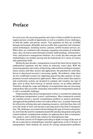 Preface
In recent years, the increasing quantity and variety of data available for decision
support present a wealth of opportunity as well as a number of new challenges,
in both the public and private sectors. Vast quantities of data are available
through increasingly affordable and accessible data acquisition and communi-
cation technologies, including sensors, cameras, mobile location services, etc.
When these are combined with emerging computing and analytical methodol-
ogies, they can lead to more thorough scientific understandings, informed deci-
sions, and proactive management solutions. As a result, big data concepts and
methodologies are steadily moving into the mainstream in a variety of science
and engineering fields.
During the past decades, transportation research has been driven largely by
mathematical equations and has relied on relatively scarce data. With the
increasing quantity and variety of data being collected from intelligent transpor-
tation systems and other sensors and applications, the potential for solid data-
driven or data-based research is increasing rapidly. Nevertheless, today there
are few established systems for supporting general big data analytics in trans-
portation research and practical applications. Most current online data analysis
and visualization systems are designed to compute and visualize one type of
data, such as those from freeway or arterial sensors, on an online platform.
Therefore, though the scope and ubiquity of transportation data are increasing,
making these data accessible, integrated, and useable for transportation analysis
is still a remarkable challenge.
Understanding data-driven transportation science is essential for enhancing
an intelligent transportation system’s performance. Most commercial systems
are oriented toward a specific transportation problem or analysis procedure,
and approach the problem in their own (often ad hoc) way. A mature framework
for effectively utilizing data and computing resources, such that these data will
serve the needs of users, has become a pressing need in the field of transporta-
tion. The challenges associated with developing this type of framework primar-
ily stem from the need for standardized and efficient data integration and quality
control methods, computational modules for applying these data to transporta-
tion analysis, and a unified data schema for heterogeneous data.
This book consists of 10 chapters providing in-depth coverage of the state of
the art in data-driven methodologies and their applications in the E-Science of
transportation. Such methods are crucial for solving transportation problems
xxi
 
