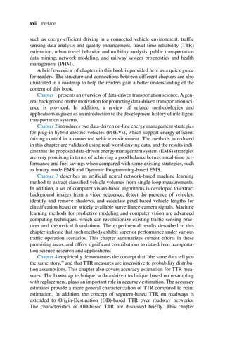 such as energy-efficient driving in a connected vehicle environment, traffic
sensing data analysis and quality enhancement, travel time reliability (TTR)
estimation, urban travel behavior and mobility analysis, public transportation
data mining, network modeling, and railway system prognostics and health
management (PHM).
A brief overview of chapters in this book is provided here as a quick guide
for readers. The structure and connections between different chapters are also
illustrated in a roadmap to help the readers gain a better understanding of the
content of this book.
Chapter 1 presents an overview of data-driven transportation science. A gen-
eral background on the motivation for promoting data-driven transportation sci-
ence is provided. In addition, a review of related methodologies and
applications is given as an introduction to the development history of intelligent
transportation systems.
Chapter 2 introduces two data-driven on-line energy management strategies
for plug-in hybrid electric vehicles (PHEVs), which support energy-efficient
driving control in a connected vehicle environment. The methods introduced
in this chapter are validated using real-world driving data, and the results indi-
cate that the proposed data-driven energy management system (EMS) strategies
are very promising in terms of achieving a good balance between real-time per-
formance and fuel savings when compared with some existing strategies, such
as binary mode EMS and Dynamic Programming-based EMS.
Chapter 3 describes an artificial neural network-based machine learning
method to extract classified vehicle volumes from single-loop measurements.
In addition, a set of computer vision-based algorithms is developed to extract
background images from a video sequence, detect the presence of vehicles,
identify and remove shadows, and calculate pixel-based vehicle lengths for
classification based on widely available surveillance camera signals. Machine
learning methods for predictive modeling and computer vision are advanced
computing techniques, which can revolutionize existing traffic sensing prac-
tices and theoretical foundations. The experimental results described in this
chapter indicate that such methods exhibit superior performance under various
traffic operation scenarios. This chapter summarizes current efforts in these
promising areas, and offers significant contributions to data-driven transporta-
tion science research and applications.
Chapter 4 empirically demonstrates the concept that “the same data tell you
the same story,” and that TTR measures are insensitive to probability distribu-
tion assumptions. This chapter also covers accuracy estimation for TTR mea-
sures. The bootstrap technique, a data-driven technique based on resampling
with replacement, plays an important role in accuracy estimation. The accuracy
estimates provide a more general characterization of TTR compared to point
estimation. In addition, the concept of segment-based TTR on roadways is
extended to Origin-Destination (OD)-based TTR over roadway networks.
The characteristics of OD-based TTR are discussed briefly. This chapter
xxii Preface
 