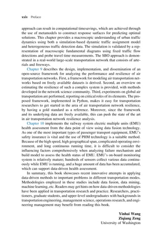 approach can result in computational timesavings, which are achieved through
the use of metamodels to construct response surfaces for predicting optimal
solutions. This chapter provides a macroscopic understanding of urban traffic
dynamics using both a simulation-based dynamic traffic assignment model
and heterogeneous traffic detection data. The simulation is validated by a rep-
resentation of macroscopic fundamental diagrams using fixed traffic flow
detections and probe travel time measurements. The SBO approach is demon-
strated in a real-world large-scale transportation network that consists of arte-
rials and freeways.
Chapter 9 describes the design, implementation, and dissemination of an
open-source framework for analyzing the performance and resilience of air
transportation networks. First, a framework for modeling air transportation net-
works based on freely available datasets is derived. Second, an overview on
estimating the resilience of such a complex system is provided, with methods
developed in the network science community. Third, experiments on global air
transportation are performed, reporting on critical roles of its elements. The pro-
posed framework, implemented in Python, makes it easy for transportation
researchers to get started in the area of air transportation network resilience,
by having a gold standard as a reference. Moreover, since the framework
and its underlying data are freely available, this can push the state of the art
in air transportation network resilience analysis.
Chapter 10 implements the railway system electric multiple units (EMU)
health assessment from the data point of view using data fusion technology.
As one of the most important types of passenger transport equipment, EMU’s
safety insurance is vital and the use of PHM technology is a suitable method.
Because of the high speed, high geographical span, complicated operating envi-
ronment, and long continuous running time, it is difficult to consider the
influencing factors comprehensively when analyzing failure mechanism and
build model to assess the health status of EMU. EMU’s on-board monitoring
system is relatively mature; hundreds of sensors collect various data continu-
ously while EMU is running, and a huge amount of data has been accumulated,
which can support data-driven health assessment.
In summary, this book showcases recent innovative attempts in applying
data-driven methods to important problems in different transportation modes.
Methodologies employed in these studies include data fusion, data mining,
machine learning, etc. Readers may get hints on how data-driven methodologies
have been applied in transportation research and practice. Researchers, practi-
tioners, graduate students, and upper-level undergraduates with backgrounds in
transportation engineering, management science, operations research, and engi-
neering management may benefit from reading this book.
Yinhai Wang
Ziqiang Zeng
University of Washington
xxiv Preface
 