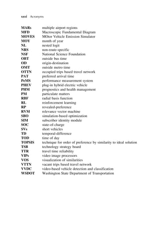 MARs multiple airport regions
MFD Macroscopic Fundamental Diagram
MOVES MOtor Vehicle Emission Simulator
MOY month of year
NL nested logit
NRS non-route-specific
NSF National Science Foundation
OBT outside bus time
OD origin-destination
OMT outside metro time
OTTN occupied trips based travel network
PAT preferred arrival time
PeMS performance measurement system
PHEV plug-in hybrid electric vehicle
PHM prognostics and health management
PM particulate matters
RBF radial basis function
RL reinforcement learning
RP revealed-preference
RVM relevance vector machine
SBO simulation-based optimization
SIM subscriber identity module
SOC state-of-charge
SVs short vehicles
TD temporal-difference
TOD time of day
TOPSIS technique for order of preference by similarity to ideal solution
TSB technology strategy board
TTR travel time reliability
VIPs video image processors
VOS visualization of similarities
VTTN vacant trips based travel network
VVDC video-based vehicle detection and classification
WSDOT Washington State Department of Transportation
xxvi Acronyms
 