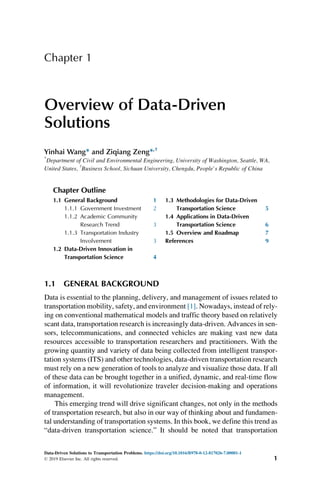 Chapter 1
Overview of Data-Driven
Solutions
Yinhai Wang* and Ziqiang Zeng*,†
*
Department of Civil and Environmental Engineering, University of Washington, Seattle, WA,
United States, †
Business School, Sichuan University, Chengdu, People’s Republic of China
Chapter Outline
1.1 General Background 1
1.1.1 Government Investment 2
1.1.2 Academic Community
Research Trend 3
1.1.3 Transportation Industry
Involvement 3
1.2 Data-Driven Innovation in
Transportation Science 4
1.3 Methodologies for Data-Driven
Transportation Science 5
1.4 Applications in Data-Driven
Transportation Science 6
1.5 Overview and Roadmap 7
References 9
1.1 GENERAL BACKGROUND
Data is essential to the planning, delivery, and management of issues related to
transportation mobility, safety, and environment [1]. Nowadays, instead of rely-
ing on conventional mathematical models and traffic theory based on relatively
scant data, transportation research is increasingly data-driven. Advances in sen-
sors, telecommunications, and connected vehicles are making vast new data
resources accessible to transportation researchers and practitioners. With the
growing quantity and variety of data being collected from intelligent transpor-
tation systems (ITS) and other technologies, data-driven transportation research
must rely on a new generation of tools to analyze and visualize those data. If all
of these data can be brought together in a unified, dynamic, and real-time flow
of information, it will revolutionize traveler decision-making and operations
management.
This emerging trend will drive significant changes, not only in the methods
of transportation research, but also in our way of thinking about and fundamen-
tal understanding of transportation systems. In this book, we define this trend as
“data-driven transportation science.” It should be noted that transportation
Data-Driven Solutions to Transportation Problems. https://doi.org/10.1016/B978-0-12-817026-7.00001-1
© 2019 Elsevier Inc. All rights reserved. 1
 