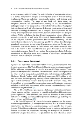 science has a very wide definition. The basic definition of transportation science
is to make a transportation analysis by looking at all levels of decision-making
in planning. These are analytical-, operational-, tactical-, and strategic-level
transportation planning. The scope of this book will focus mostly on
analytical-, tactical-, and operational-level planning. In fact, the development
and improvement of our transportation systems follows two paths: a “hard path”
that consists primarily of infrastructure design and construction with related
hardware technology development, and a “soft path” that complements the for-
mer by investing in efficient traffic control, network optimization, and transport
policies. While we believe that data-driven transportation science offers sub-
stantial opportunities in both paths, this book will focus mainly on the impacts
on the soft path. Actually, governments, the academic community, and the
transportation industry have been moving quickly to address the challenges
associated with moving toward a data-driven transportation era. For the major
investments that will be needed to facilitate this shift, decision-makers must
turn to the wealth of data available and let it guide decisions as we build the
transportation systems that will carry us into the next century. In the following
subsections, we highlight some key examples of data-driven transportation
decisions from a variety of focus areas.
1.1.1 Government Investment
Agencies and researchers around the world are focusing more attention on data-
driven transportation. The United States (US) government spent approximately
$128.4 billion on transportation in 2014. In 2016, the US Department of Trans-
portation (DOT) selected Columbus, Ohio to receive $40 million to prototype
the future of urban transportation, out of 78 cities participating in its Smart City
Challenge. The city’s plan, which will also leverage over $100 million in pri-
vate resources, involves piloting a variety of new technologies. Such technol-
ogies include connected vehicles that improve traffic flow and safety, data-
driven efforts to improve public transportation access and health care outcomes,
and electric self-driving shuttles that will create new transportation options for
underserved neighborhoods [2].
Also in 2016, the Chinese government collaborated with the transportation-
related industry and data companies to establish a cloud-based big data trans-
portation platform. China’s internet giant Baidu Inc. launched an open platform
dedicated to building an intelligent transportation cloud ecology including avi-
ation, railway, and highway [3].
In the United Kingdom (UK), to maximize these opportunities, the govern-
ment has supported the UK’s data infrastructure since 2014 in order to leverage
opportunities in data-driven decision-making. Most recently, this program
invested £14 million to make data routinely collected by business and local gov-
ernment accessible for researchers, including for transportation research at
Leeds and Glasgow Universities. The government has also established a new
2 Data-Driven Solutions to Transportation Problems
 