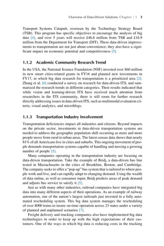 Transport Systems Catapult, overseen by the Technology Strategy Board
(TSB). This program has specific objectives to encourage the analysis of big
data [4], and over 5 years will receive £46.6 million from TSB and £16.9
million from the Department for Transport (DfT). These data-driven improve-
ments to transportation are not just about convenience; they also have a signi-
ficant impact on economic potential and competitiveness [5].
1.1.2 Academic Community Research Trend
In the USA, the National Science Foundation (NSF) invested over $60 million
in new smart cities-related grants in FY16 and planned new investments in
FY17, in which big data research for transportation is a prioritized area [2].
Zhang et al. [6] conducted a survey on research for data-driven ITS, and sum-
marized the research trends in different categories. Their results indicated that
while vision and learning-driven ITS have received much attention from
researchers in the ITS community, there is still room for further research
directly addressing issues in data-driven ITS, such as multimodal evaluation cri-
teria, visual analytics, and microblogs.
1.1.3 Transportation Industry Involvement
Transportation deficiencies impact all industries and citizens. Beyond impacts
on the private sector, investments in data-driven transportation systems are
needed to address the geographic population shift occurring as more and more
people move from rural to urban areas. The latest census data shows that nearly
81% of all Americans live in cities and suburbs. This ongoing movement of peo-
ple demands transportation systems capable of handling and moving a growing
number of people [5].
Many companies operating in the transportation industry are focusing on
data-driven transportation. Take the example of Bridj, a data-driven bus line
tested in Massachusetts in the cities of Brookline, Boston, and Cambridge.
The company seeks to offer a “pop-up” bus system that is tailored to where peo-
ple work and live, and can rapidly adapt to changing demand. Using the wealth
of data online, as well as consumer input, Bridj predicts areas of peak demand
and adjusts bus service to satisfy it [5].
Just as with many other industries, railroad companies have integrated big
data into many different aspects of their operations. As an example of railway
automation, one of the nation’s largest railroads just invested in a fully auto-
mated rescheduling system. This big data system manages the rescheduling
of over 8000 trains to insure on-time operation across 23 states under a variety
of planned and unplanned scenarios [7].
Freight delivery and trucking companies also have implemented big data
technologies in order to keep up with the high expectations of their cus-
tomers. One of the ways in which big data is reducing costs in the trucking
Overview of Data-Driven Solutions Chapter 1 3
 