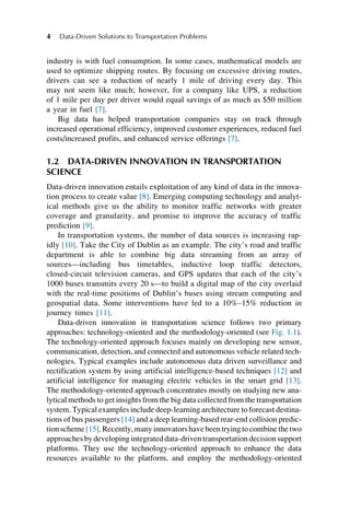 industry is with fuel consumption. In some cases, mathematical models are
used to optimize shipping routes. By focusing on excessive driving routes,
drivers can see a reduction of nearly 1 mile of driving every day. This
may not seem like much; however, for a company like UPS, a reduction
of 1 mile per day per driver would equal savings of as much as $50 million
a year in fuel [7].
Big data has helped transportation companies stay on track through
increased operational efficiency, improved customer experiences, reduced fuel
costs/increased profits, and enhanced service offerings [7].
1.2 DATA-DRIVEN INNOVATION IN TRANSPORTATION
SCIENCE
Data-driven innovation entails exploitation of any kind of data in the innova-
tion process to create value [8]. Emerging computing technology and analyt-
ical methods give us the ability to monitor traffic networks with greater
coverage and granularity, and promise to improve the accuracy of traffic
prediction [9].
In transportation systems, the number of data sources is increasing rap-
idly [10]. Take the City of Dublin as an example. The city’s road and traffic
department is able to combine big data streaming from an array of
sources—including bus timetables, inductive loop traffic detectors,
closed-circuit television cameras, and GPS updates that each of the city’s
1000 buses transmits every 20 s—to build a digital map of the city overlaid
with the real-time positions of Dublin’s buses using stream computing and
geospatial data. Some interventions have led to a 10%–15% reduction in
journey times [11].
Data-driven innovation in transportation science follows two primary
approaches: technology-oriented and the methodology-oriented (see Fig. 1.1).
The technology-oriented approach focuses mainly on developing new sensor,
communication, detection, and connected and autonomous vehicle related tech-
nologies. Typical examples include autonomous data driven surveillance and
rectification system by using artificial intelligence-based techniques [12] and
artificial intelligence for managing electric vehicles in the smart grid [13].
The methodology-oriented approach concentrates mostly on studying new ana-
lytical methods to get insights from the big data collected from the transportation
system. Typical examples include deep-learning architecture to forecast destina-
tions of bus passengers [14] and a deep learning-based rear-end collision predic-
tionscheme[15].Recently,manyinnovatorshavebeentryingtocombinethetwo
approachesby developing integrateddata-driven transportation decisionsupport
platforms. They use the technology-oriented approach to enhance the data
resources available to the platform, and employ the methodology-oriented
4 Data-Driven Solutions to Transportation Problems
 