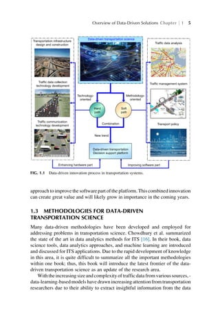 approach to improve the software part of the platform. This combined innovation
can create great value and will likely grow in importance in the coming years.
1.3 METHODOLOGIES FOR DATA-DRIVEN
TRANSPORTATION SCIENCE
Many data-driven methodologies have been developed and employed for
addressing problems in transportation science. Chowdhury et al. summarized
the state of the art in data analytics methods for ITS [16]. In their book, data
science tools, data analytics approaches, and machine learning are introduced
and discussed for ITS applications. Due to the rapid development of knowledge
in this area, it is quite difficult to summarize all the important methodologies
within one book; thus, this book will introduce the latest frontier of the data-
driven transportation science as an update of the research area.
With the increasing size and complexity of traffic data from various sources, -
data-learning-based models have drawn increasing attention from transportation
researchers due to their ability to extract insightful information from the data
Transportation infrastructure
design and construction
Traffic data collection
technology development
Traffic data analysis
Traffic management system
Traffic communication
technology development
Enhancing hardware part Improving software part
Data-driven transportation
Decision support platform
New trend
Combination Transport policy
Soft
path
Hard
path
Technology-
oriented
Methodology-
oriented
Data-driven transportation science
FIG. 1.1 Data-driven innovation process in transportation systems.
Overview of Data-Driven Solutions Chapter 1 5
 