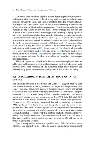 [17]. Different from traditional physical models that attempt to build mathemat-
ical structures based on causality, data-learning methods aim to establish the cor-
relations between the inputs and outputs from field data. The principle of data-
learning models is the correlations in the data, which refers to any of a broad class
of statistical relationships involving dependence. These focus on explaining and
representing the system by the data itself. The knowledge and the data are
involved at the beginning of the modeling process. Normally, a highly represen-
tative basisfunctionis established and trainedwith the data to extract statistically
significant information fully. The domain knowledge is not specified through the
mathematical structure. Instead, the empirical features are normally injected into
the model by imposing certain constraints. Ghofrani et al. [18] summarized the
recent models of big data analytics applied in railway transportation systems,
including association models [19], clustering models [20], classification models
[21], pattern recognition models [22], time series [23], stochastic models [24],
optimization-based methods [25], and so on. Big data analytics has increasingly
attracted a strong attention of analysts, researchers, and practitioners in transpor-
tation engineering.
This book summarized several useful data-driven methodologies that focus on
addressing problems such as energy efficient driving control, traffic sensor data
analysis, travel time reliability (TTR) estimation, urban travel behavior and
mobility study, public transportation, gating control, and network modeling.
1.4 APPLICATIONS IN DATA-DRIVEN TRANSPORTATION
SCIENCE
The summary provided in Rusitschka and Curry [11] suggests that big data
applications in transportation systems can be categorized as operational effi-
ciency, customer experience, and new business models, where operational
efficiency is the main driver behind the investments for data-driven transpor-
tation science [26]. Ma and Wang [27] developed a data-driven platform for
transit performance measures using smart card and GPS data. Tak et al. [28]
developed a data-driven framework for real-time travel time prediction.
Perugu et al. [29] employed integrated data-driven modeling to estimate
PM2.5 pollution from heavy-duty truck transportation activity over a metro-
politan area. Woo et al. [30] developed a data-driven prediction methodology
for origin-destination demand in a large network for a real-time transportation
service. Khadilkar [31] employed data-enabled stochastic modeling for eval-
uating the schedule robustness of railway networks. Haider et al. [32] used a
data-driven method to develop the inventory rebalancing through pricing in
public bike-sharing systems.
From a transportation systems perspective, most of the data-driven meth-
odologies are applied in the following areas: transportation management
6 Data-Driven Solutions to Transportation Problems
 