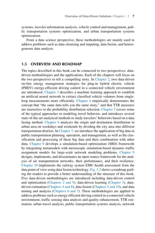 systems, traveler information analysis, vehicle control and management, pub-
lic transportation systems optimization, and urban transportation systems
optimization.
From a data science perspective, these methodologies are mainly used to
address problems such as data cleansing and imputing, data fusion, and hetero-
geneous data analysis.
1.5 OVERVIEW AND ROADMAP
The topics described in this book can be connected to two perspectives: data-
driven methodologies and the applications. Each of the chapters will focus on
the two perspectives to tell a compelling story. In Chapter 2, two data-driven
on-line energy management strategies for plug-in hybrid electric vehicle
(PHEV) energy-efficient driving control in a connected vehicle environment
are introduced. Chapter 3 describes a machine learning approach to establish
an artificial neural network to extract classified vehicle volumes from single-
loop measurements more efficiently. Chapter 4 empirically demonstrates the
concept that “the same data tells you the same story,” and that TTR measures
are insensitive to the probability distribution selection. Chapter 5 covers some
of the typical approaches to modeling travel behavior, and introduces several
state-of-the-art analytical methods to study travelers’ behaviors based on a data
fusing method. Chapter 6 analyzes the origin and destination distribution in
urban area on weekdays and weekends by dividing the city area into different
transportation districts. In Chapter 7, we introduce the application of big data in
public transportation planning, operation, and management, as well as the clas-
sification and processing of these big data and their combination with other
data. Chapter 8 develops a simulation-based optimization (SBO) framework
by integrating metamodels with mesoscopic simulation-based dynamic traffic
assignment models for large-scale network modeling problems. Chapter 9
designs, implements, and disseminates an open-source framework for the anal-
ysis of air transportation networks, their performance, and their resilience.
Chapter 10 implements the railway system EMU health assessment from the
data point of view using data fusion technology. Fig. 1.2 shows a roadmap guid-
ing the readers to provide a better understanding of the structure of this book.
Five data-driven methodologies are introduced including data-driven control
and optimization (Chapters 2 and 9), data-driven learning (Chapter 3), data-
driven estimation (Chapters 4 and 8), data fusion (Chapters 5 and 10), and data
mining and analysis (Chapters 6 and 7). These methodologies are applied to
address problems such as energy efficient driving control in a connected vehicle
environment, traffic sensing data analysis and quality enhancement, TTR esti-
mation, urban travel analysis, public transportation systems analysis, network
Overview of Data-Driven Solutions Chapter 1 7
 