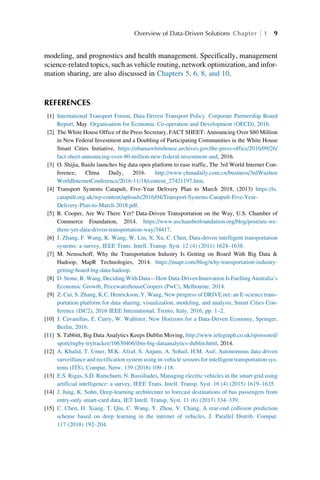 modeling, and prognostics and health management. Specifically, management
science-related topics, such as vehicle routing, network optimization, and infor-
mation sharing, are also discussed in Chapters 5, 6, 8, and 10.
REFERENCES
[1] International Transport Forum, Data-Driven Transport Policy. Corporate Partnership Board
Report, May. Organisation for Economic Co-operation and Development (OECD), 2016.
[2] The White House Office of the Press Secretary, FACT SHEET: Announcing Over $80 Million
in New Federal Investment and a Doubling of Participating Communities in the White House
Smart Cities Initiative, https://obamawhitehouse.archives.gov/the-press-office/2016/09/26/
fact-sheet-announcing-over-80-million-new-federal-investment-and, 2016.
[3] O. Shijia, Baidu launches big data open platform to ease traffic, The 3rd World Internet Con-
ference, China Daily, 2016. http://www.chinadaily.com.cn/business/3rdWuzhen
WorldInternetConference/2016-11/18/content_27421197.htm.
[4] Transport Systems Catapult, Five-Year Delivery Plan to March 2018, (2013) https://ts.
catapult.org.uk/wp-content/uploads/2016/04/Transport-Systems-Catapult-Five-Year-
Delivery-Plan-to-March-2018.pdf.
[5] R. Cooper, Are We There Yet? Data-Driven Transportation on the Way, U.S. Chamber of
Commerce Foundation, 2014. https://www.uschamberfoundation.org/blog/post/are-we-
there-yet-data-driven-transportation-way/34417.
[6] J. Zhang, F. Wang, K. Wang, W. Lin, X. Xu, C. Chen, Data-driven intelligent transportation
systems: a survey, IEEE Trans. Intell. Transp. Syst. 12 (4) (2011) 1624–1638.
[7] M. Nemschoff, Why the Transportation Industry Is Getting on Board With Big Data 
Hadoop, MapR Technologies, 2014. https://mapr.com/blog/why-transportation-industry-
getting-board-big-data-hadoop.
[8] D. Stone, R. Wang, Deciding With Data—How Data-Driven Innovation Is Fuelling Australia’s
Economic Growth, PricewaterhouseCoopers (PwC), Melbourne, 2014.
[9] Z. Cui, S. Zhang, K.C. Henrickson, Y. Wang, New progress of DRIVE net: an E-science trans-
portation platform for data sharing, visualization, modeling, and analysis, Smart Cities Con-
ference (ISC2), 2016 IEEE International, Trento, Italy, 2016, pp. 1–2.
[10] J. Cavanillas, E. Curry, W. Wahlster, New Horizons for a Data-Driven Economy, Springer,
Berlin, 2016.
[11] S. Tabbitt, Big Data Analytics Keeps Dublin Moving, http://www.telegraph.co.uk/sponsored/
sport/rugby-trytracker/10630406/ibm-big-dataanalytics-dublin.html, 2014.
[12] A. Khalid, T. Umer, M.K. Afzal, S. Anjum, A. Sohail, H.M. Asif, Autonomous data driven
surveillance and rectification system using in-vehicle sensors for intelligent transportation sys-
tems (ITS), Comput. Netw. 139 (2018) 109–118.
[13] E.S. Rigas, S.D. Ramchurn, N. Bassiliades, Managing electric vehicles in the smart grid using
artificial intelligence: a survey, IEEE Trans. Intell. Transp. Syst. 16 (4) (2015) 1619–1635.
[14] J. Jung, K. Sohn, Deep-learning architecture to forecast destinations of bus passengers from
entry-only smart-card data, IET Intell. Transp. Syst. 11 (6) (2017) 334–339.
[15] C. Chen, H. Xiang, T. Qiu, C. Wang, Y. Zhou, V. Chang, A rear-end collision prediction
scheme based on deep learning in the internet of vehicles, J. Parallel Distrib. Comput.
117 (2018) 192–204.
Overview of Data-Driven Solutions Chapter 1 9
 