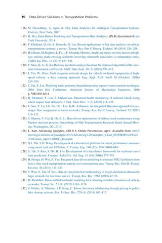 [16] M. Chowdhury, A. Apon, K. Dey, Data Analytics for Intelligent Transportation Systems,
Elsevier, New York, 2017.
[17] D. Wei, Data-Driven Modeling and Transportation Data Analytics, (Ph.D. dissertation)Texas
Tech University, 2014.
[18] F. Ghofrani, Q. He, R. Goverde, X. Liu, Recent applications of big data analytics in railway
transportation systems: a survey, Transp. Res. Part C Emerg. Technol. 90 (2018) 226–246.
[19] H. Ghomi, M. Bagheri, L. Fu, L.F. Miranda-Moreno, Analysing injury severity factors at high-
way railway grade crossing accidents involving vulnerable road users: a comparative study,
Traffic Inj. Prev. 17 (2016) 833–841.
[20] F. Shao, K. Li, X. Xu, Railway accidents analysis based on the improved algorithm of the max-
imal information coefficient, Intell. Data Anal. 20 (3) (2016) 597–613.
[21] J. Yin, W. Zhao, Fault diagnosis network design for vehicle on-board equipments of high-
speed railway: a deep learning approach, Eng. Appl. Artif. Intell. 56 (October) (2016)
250–259.
[22] C. Hu, X. Liu, Modeling track geometry degradation using support vector machine technique,
2016 Joint Rail Conference. American Society of Mechanical Engineers, 2016
p. V001T01A011.
[23] B. Stratman, Y. Liu, S. Mahadevan, Structural health monitoring of railroad wheels using
wheel impact load detectors, J. Fail. Anal. Prev. 7 (3) (2007) 218–225.
[24] L. Sun, Y. Lu, J.G. Jin, D.H. Lee, K.W. Axhausen, An integrated Bayesian approach for pas-
senger flow assignment in metro networks, Transp. Res. Part C Emerg. Technol. 52 (2015)
116–131.
[25] S. Sharma, Y. Cui, Q. He, Z. Li, Data-driven optimization of railway track maintenance using
Markov decision process, Proceedings of 96th Transportation Research Board Annual Meet-
ing, Washington, DC, 2017.
[26] L. Kart, Advancing Analytics, (2013) 6. Online Presentation, April. Available from: http://
meetings2.informs.org/analytics2013/Advancing%20Analytics_LKart_INFORMS%20Exec
%20Forum_April%202013_final.pdf.
[27] X.L. Ma, Y.H. Wang, Development of a data-driven platform for transit performance measures
using smart card and GPS data, J. Transp. Eng. 140 (12) (2014) 04014063.
[28] S. Tak, S. Kim, S. Oh, H. Yeo, Development of a data-driven framework for real-time travel
time prediction, Comput. Aided Civ. Inf. Eng. 31 (10) (2016) 777–793.
[29] H. Perugu, H. Wei, Z. Yao, Integrated data-driven modeling to estimate PM2.5 pollution from
heavy-duty truck transportation activity over metropolitan area, Transp. Res. Part D: Transp.
Environ. 46 (2016) 114–127.
[30] S. Woo, S. Tak, H. Yeo, Data-driven prediction methodology of origin-destination demand in
large network for real-time service, Transp. Res. Rec. 2567 (2016) 47–56.
[31] H. Khadilkar, Data-enabled stochastic modeling for evaluating schedule robustness of railway
networks, Transp. Sci. 51 (4) (2017) 1161–1176.
[32] Z. Haider, A. Nikolaev, J.E. Kang, C. Kwon, Inventory rebalancing through pricing in public
bike sharing systems, Eur. J. Oper. Res. 270 (1) (2018) 103–117.
10 Data-Driven Solutions to Transportation Problems
 