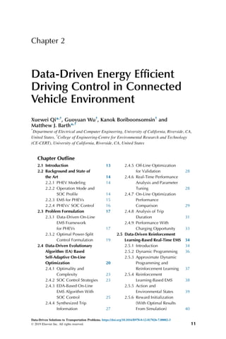 Chapter 2
Data-Driven Energy Efficient
Driving Control in Connected
Vehicle Environment
Xuewei Qi*,†
, Guoyuan Wu†
, Kanok Boriboonsomsin†
and
Matthew J. Barth*,†
*
Department of Electrical and Computer Engineering, University of California, Riverside, CA,
United States, †
College of Engineering-Centre for Environmental Research and Technology
(CE-CERT), University of California, Riverside, CA, United States
Chapter Outline
2.1 Introduction 13
2.2 Background and State of
the Art 14
2.2.1 PHEV Modeling 14
2.2.2 Operation Mode and
SOC Profile 14
2.2.3 EMS for PHEVs 15
2.2.4 PHEVs’ SOC Control 16
2.3 Problem Formulation 17
2.3.1 Data-Driven On-Line
EMS Framework
for PHEVs 17
2.3.2 Optimal Power-Split
Control Formulation 19
2.4 Data-Driven Evolutionary
Algorithm (EA) Based
Self-Adaptive On-Line
Optimization 20
2.4.1 Optimality and
Complexity 23
2.4.2 SOC Control Strategies 23
2.4.3 EDA-Based On-Line
EMS Algorithm With
SOC Control 25
2.4.4 Synthesized Trip
Information 27
2.4.5 Off-Line Optimization
for Validation 28
2.4.6 Real-Time Performance
Analysis and Parameter
Tuning 28
2.4.7 On-Line Optimization
Performance
Comparison 29
2.4.8 Analysis of Trip
Duration 31
2.4.9 Performance With
Charging Opportunity 33
2.5 Data-Driven Reinforcement
Learning-Based Real-Time EMS 34
2.5.1 Introduction 34
2.5.2 Dynamic Programming 36
2.5.3 Approximate Dynamic
Programming and
Reinforcement Learning 37
2.5.4 Reinforcement
Learning-Based EMS 38
2.5.5 Action and
Environmental States 39
2.5.6 Reward Initialization
(With Optimal Results
From Simulation) 40
Data-Driven Solutions to Transportation Problems. https://doi.org/10.1016/B978-0-12-817026-7.00002-3
© 2019 Elsevier Inc. All rights reserved. 11
 