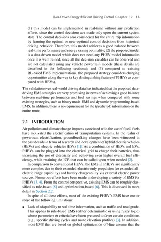 (1) this model can be implemented in real-time without any prediction
efforts, since the control decisions are made only upon the current system
state. The control decisions also considered for the entire trip information
by learning the optimal or near-optimal control decisions from historical
driving behavior. Therefore, this model achieves a good balance between
real-time performance and energy saving optimality; (2) the proposed model
is a data-driven model which does not need any PHEV model information
once it is well trained, since all the decision variables can be observed and
are not calculated using any vehicle powertrain models (these details are
described in the following sections); and (3) compared to existing
RL-based EMS implementations, the proposed strategy considers charging
opportunities along the way (a key distinguishing feature of PHEVs as com-
pared with HEVs).
The validation over real-world driving data has indicated that the proposed data-
driving EMS strategies are very promising in terms of achieving a good balance
between real-time performance and fuel savings when compared with some
existing strategies, such as binary mode EMS and dynamic programming-based
EMS. In addition, there is no requirement for the (predicted) information on the
entire route.
2.1 INTRODUCTION
Air pollution and climate change impacts associated with the use of fossil fuels
have motivated the electrification of transportation systems. In the realm of
powertrain electrification, groundbreaking changes have been witnessed in
the past decade in terms of research and development of hybrid electric vehicles
(HEVs) and electric vehicles (EVs) [1]. As a combination of HEVs and EVs,
PHEVs can be plugged into the electrical grid to charge their batteries, thus
increasing the use of electricity and achieving even higher overall fuel effi-
ciency, while retaining the ICE that can be called upon when needed [2].
In comparison to conventional HEVs, the EMS in PHEVs are significantly
more complex due to their extended electric-only propulsion (or extended all-
electric range capability) and battery chargeability via external electric power
sources. Numerous efforts have been made in developing a variety of EMS for
PHEVs [3, 4]. From the control perspective, existing EMS can be roughly clas-
sified as rule-based [5] and optimization-based [6]. This is discussed in more
detail in Section 2.2.
In spite of all these efforts, most of the existing PHEV’s EMS have one or
more of the following limitations:
l Lack of adaptability to real-time information, such as traffic and road grade.
This applies to rule-based EMS (either deterministic or using fuzzy logic)
whose parameters or criteria have been pretuned to favor certain conditions
(e.g., specific driving cycles and route elevation profiles) [3]. In addition,
most EMS that are based on global optimization off-line assume that the
Data-Driven Energy Efficient Driving Control Chapter 2 13
 