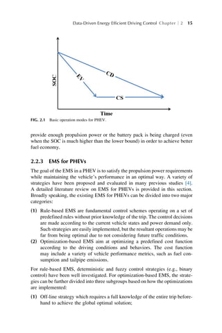 provide enough propulsion power or the battery pack is being charged (even
when the SOC is much higher than the lower bound) in order to achieve better
fuel economy.
2.2.3 EMS for PHEVs
The goal of the EMS in a PHEV is to satisfy the propulsion power requirements
while maintaining the vehicle’s performance in an optimal way. A variety of
strategies have been proposed and evaluated in many previous studies [4].
A detailed literature review on EMS for PHEVs is provided in this section.
Broadly speaking, the existing EMS for PHEVs can be divided into two major
categories:
(1) Rule-based EMS are fundamental control schemes operating on a set of
predefined rules without prior knowledge of the trip. The control decisions
are made according to the current vehicle states and power demand only.
Such strategies are easily implemented, but the resultant operations may be
far from being optimal due to not considering future traffic conditions.
(2) Optimization-based EMS aim at optimizing a predefined cost function
according to the driving conditions and behaviors. The cost function
may include a variety of vehicle performance metrics, such as fuel con-
sumption and tailpipe emissions.
For rule-based EMS, deterministic and fuzzy control strategies (e.g., binary
control) have been well investigated. For optimization-based EMS, the strate-
gies can be further divided into three subgroups based on how the optimizations
are implemented:
(1) Off-line strategy which requires a full knowledge of the entire trip before-
hand to achieve the global optimal solution;
FIG. 2.1 Basic operation modes for PHEV.
Data-Driven Energy Efficient Driving Control Chapter 2 15
 