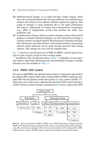 (2) Prediction-based strategy or so-called real-time control strategy which
takes into account predicted future driving conditions (in a rolling horizon
manner) and achieves local optimal solutions segment-by-segment. This
group of strategies is quite promising due to the rapid advancement
and massive deployment of sensing and communication technologies
(e.g., GPS) in transportation systems that facilitate the traffic state
prediction; and.
(3) Learning-based strategy which is recently emerging owing to the research
progress in machine learning techniques. In such a data-driven strategy, a
dynamic model is no longer required. Based on massive historical and real-
time information, trip characteristics can be learned and the corresponding
optimal control decisions can be made through advanced data mining
schemes. This strategy fits very well for commute trips.
Fig. 2.2 presents a classification tree of EMS for PHEVs and the typical strat-
egies in each category, based on most existing studies.
In addition to the classification above, Table 2.1 highlights several impor-
tant features which help differentiate the aforementioned strategies. Example
references are also included in Table 2.1.
2.2.4 PHEVs’ SOC Control
For a power-split PHEV, the optimal energy control is, in principle, equivalent to
the optimal SOC control. Most of the existing EMS for PHEVs implicitly inte-
grate SOC into the dynamic model and regard it as a key control variable [25],
while only a few studies have explicitly described their SOC control strategies.
A SOC reference control strategy is proposed in [20] where a supervisory SOC
EMS of PHEV
Rule-based
Deterministic
Binary control Basic DP
GA
MPC
A-ECMS
LUTs
ANN
RL
Clustering
MNIP
Adaptive
Fuzzy Off-line Learning based
Prediction based
Optimization-based
FIG. 2.2 Basic classification of EMS for PHEV. Note: PMP, Pontraysgin’s minimum principle;
MNIP, mixed nonlinear integer programming; DP, dynamic programming; QP, quadratic program-
ming; RL, reinforcement learning; ANN, artificial neural network; LUTs, look-up-tables; MPC,
model predictive control; AECMS, adaptive equivalent consumption minimization strategy.
16 Data-Driven Solutions to Transportation Problems
 