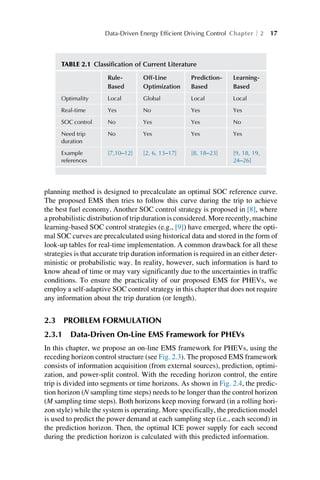 planning method is designed to precalculate an optimal SOC reference curve.
The proposed EMS then tries to follow this curve during the trip to achieve
the best fuel economy. Another SOC control strategy is proposed in [8], where
a probabilistic distribution of trip duration is considered. More recently, machine
learning-based SOC control strategies (e.g., [9]) have emerged, where the opti-
mal SOC curves are precalculated using historical data and stored in the form of
look-up tables for real-time implementation. A common drawback for all these
strategies is that accurate trip duration information is required in an either deter-
ministic or probabilistic way. In reality, however, such information is hard to
know ahead of time or may vary significantly due to the uncertainties in traffic
conditions. To ensure the practicality of our proposed EMS for PHEVs, we
employ a self-adaptive SOC control strategy in this chapter that does not require
any information about the trip duration (or length).
2.3 PROBLEM FORMULATION
2.3.1 Data-Driven On-Line EMS Framework for PHEVs
In this chapter, we propose an on-line EMS framework for PHEVs, using the
receding horizon control structure (see Fig. 2.3). The proposed EMS framework
consists of information acquisition (from external sources), prediction, optimi-
zation, and power-split control. With the receding horizon control, the entire
trip is divided into segments or time horizons. As shown in Fig. 2.4, the predic-
tion horizon (N sampling time steps) needs to be longer than the control horizon
(M sampling time steps). Both horizons keep moving forward (in a rolling hori-
zon style) while the system is operating. More specifically, the prediction model
is used to predict the power demand at each sampling step (i.e., each second) in
the prediction horizon. Then, the optimal ICE power supply for each second
during the prediction horizon is calculated with this predicted information.
TABLE 2.1 Classification of Current Literature
Rule-
Based
Off-Line
Optimization
Prediction-
Based
Learning-
Based
Optimality Local Global Local Local
Real-time Yes No Yes Yes
SOC control No Yes Yes No
Need trip
duration
No Yes Yes Yes
Example
references
[7,10–12] [2, 6, 13–17] [8, 18–23] [9, 18, 19,
24–26]
Data-Driven Energy Efficient Driving Control Chapter 2 17
 