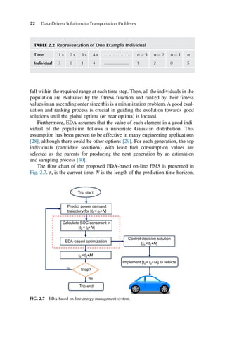 fall within the required range at each time step. Then, all the individuals in the
population are evaluated by the fitness function and ranked by their fitness
values in an ascending order since this is a minimization problem. A good eval-
uation and ranking process is crucial in guiding the evolution towards good
solutions until the global optima (or near optima) is located.
Furthermore, EDA assumes that the value of each element in a good indi-
vidual of the population follows a univariate Gaussian distribution. This
assumption has been proven to be effective in many engineering applications
[28], although there could be other options [29]. For each generation, the top
individuals (candidate solutions) with least fuel consumption values are
selected as the parents for producing the next generation by an estimation
and sampling process [30].
The flow chart of the proposed EDA-based on-line EMS is presented in
Fig. 2.7. t0 is the current time, N is the length of the prediction time horizon,
TABLE 2.2 Representation of One Example Individual
Time 1 s 2 s 3 s 4 s ……………… n  3 n  2 n  1 n
Individual 3 0 1 4 ……………… 1 2 0 5
Trip start
Predict power demand
trajectory for [t0=t0+N]
Calculate SOC constraint in
[t0=t0+N]
Control decision solution
[t0=t0+N]
t0=t0+M
Stop?
Trip end
EDA-based optimization
No
Yes
Implement [t0=t0+M] to vehicle
FIG. 2.7 EDA-based on-line energy management system.
22 Data-Driven Solutions to Transportation Problems
 