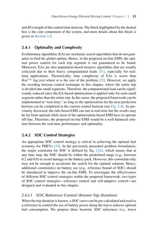 and M is length of the control time horizon. The block highlighted by the dashed
box is the core component of the system, and more details about this block is
given in Section 2.4.
2.4.1 Optimality and Complexity
Evolutionary algorithms (EA) are stochastic search algorithms that do not guar-
antee to find the global optima. Hence, in the proposed on-line EMS, the opti-
mal power control for each trip segment is not guaranteed to be found.
Moreover, EAs are also population-based iterative algorithms that are usually
criticized due to their heavy computational loads [31], especially for real-
time applications. Theoretically, time complexity of EAs is worse than
θ(m2
∗ log (m)) where m is the size of the problem [32]. However, we apply
the receding horizon control technique in this chapter, where the entire trip
is divided into small segments. Therefore, the computational load can be signif-
icantly reduced since the EA-based optimization is applied only for each small
segment rather than the entire trip. In this sense, the proposed framework can be
implemented in “real-time,” as long as the optimization for the next prediction
horizon can be completed in the current control horizon (see Fig. 2.4). As pre-
viously discussed, the rule-based EMS can run in real-time but the results may
be far from optimal while most of the optimization-based EMS have to operate
off-line. Therefore, the proposed on-line EMS would be a well-balanced solu-
tion between the real-time performance and optimality.
2.4.2 SOC Control Strategies
An appropriate SOC control strategy is critical in achieving the optimal fuel
economy for PHEVs [33]. In the previously presented problem formulation,
the major constraint for SOC is defined by Eq. (2.6), which means that at
any time step, the SOC should be within the predefined range (e.g., between
0.2 and 0.8) to avoid damage to the battery pack. However, this constraint only
may not be enough to accelerate the search for the optimal solution. Hence,
additional constraint(s) on battery use (e.g., reference bound of SOC) should
be introduced to improve the on-line EMS. To investigate the effectiveness
of different SOC control strategies within the proposed framework, two types
of SOC control strategies—reference control and self-adaptive control—are
designed and evaluated in this chapter.
2.4.2.1 SOC Reference Control (Known Trip Duration)
When the trip duration is known, a SOC curve can be pre-calculated and used as
a reference to control the use of battery power along the trip to achieve optimal
fuel consumption. We propose three heuristic SOC references (i.e., lower
Data-Driven Energy Efficient Driving Control Chapter 2 23
 