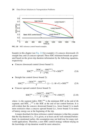 bounds) in this chapter (see Fig. 2.8 for example): (1) concave downward; (2)
straight line; and (3) concave upward. These SOC minimum bounds are gener-
ated based on the given trip duration information by the following equations,
respectively:
l Concave downward control (lower bound 1):
SOCmin
i ¼
SOCinit SOCmin
 
T  i∗M
ð Þ
∗N + SOCinit
(2.8)
l Straight line control (lower bound 2):
SOCmin
i ¼
 SOCmin
i SOCmin
 
T
 i1
ð ÞM + N
ð Þ + SOCinit
(2.9)
l Concave upward control (lower bound 3):
SOCmin
i ¼
 SOCend
i1 SOCmin
 
T  i∗M
ð Þ
∗N + SOCend
i1 (2.10)
where i is the segment index; SOCi
min
is the minimum SOC at the end of ith
segment; and SOCi1
end
is the SOC at the end of last control horizon. It is
self-evident that the concave downward bound (i.e., lower bound 1) is much
more restrictive than a concave upward bound (i.e., lower bound 3) in terms
of battery energy use at the beginning of the trip.
A major drawback for these reference control strategies is that they assume
that the trip duration (i.e., T) is given, or at least can be well estimated before-
hand. As mentioned earlier, this assumption may not hold true for many real-
world applications. Therefore, a new SOC control strategy without relying on
the knowledge of trip duration would be more attractive.
FIG. 2.8 SOC reference control bound examples.
24 Data-Driven Solutions to Transportation Problems
 