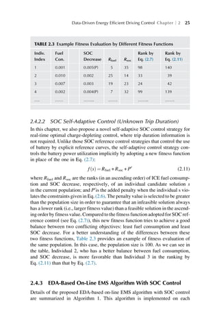 2.4.2.2 SOC Self-Adaptive Control (Unknown Trip Duration)
In this chapter, we also propose a novel self-adaptive SOC control strategy for
real-time optimal charge-depleting control, where trip duration information is
not required. Unlike those SOC reference control strategies that control the use
of battery by explicit reference curves, the self-adaptive control strategy con-
trols the battery power utilization implicitly by adopting a new fitness function
in place of the one in Eq. (2.7):
f s
ð Þ ¼ Rfuel + Rsoc + P0
(2.11)
where Rfuel and Rsoc are the ranks (in an ascending order) of ICE fuel consump-
tion and SOC decrease, respectively, of an individual candidate solution s
in the current population; and P0
is the added penalty when the individual s vio-
lates the constraints given in Eq. (2.6). The penalty value is selected to be greater
than the population size in order to guarantee that an infeasible solution always
has a lower rank (i.e., larger fitness value) than a feasible solution in the ascend-
ing order by fitness value. Compared to the fitness function adopted for SOC ref-
erence control (see Eq. (2.7)), this new fitness function tries to achieve a good
balance between two conflicting objectives: least fuel consumption and least
SOC decrease. For a better understanding of the differences between these
two fitness functions, Table 2.3 provides an example of fitness evaluation of
the same population. In this case, the population size is 100. As we can see in
the table, Individual 2, who has a better balance between fuel consumption,
and SOC decrease, is more favorable than Individual 3 in the ranking by
Eq. (2.11) than that by Eq. (2.7).
2.4.3 EDA-Based On-Line EMS Algorithm With SOC Control
Details of the proposed EDA-based on-line EMS algorithm with SOC control
are summarized in Algorithm 1. This algorithm is implemented on each
TABLE 2.3 Example Fitness Evaluation by Different Fitness Functions
Indiv.
Index
Fuel
Con.
SOC
Decrease Rfuel Rsoc
Rank by
Eq. (2.7)
Rank by
Eq. (2.11)
1 0.001 0.005(P) 5 35 98 140
2 0.010 0.002 25 14 33 39
3 0.007 0.003 19 23 24 42
4 0.002 0.004(P) 7 32 99 139
…. …… …….. ……. …….. …….
Data-Driven Energy Efficient Driving Control Chapter 2 25
 