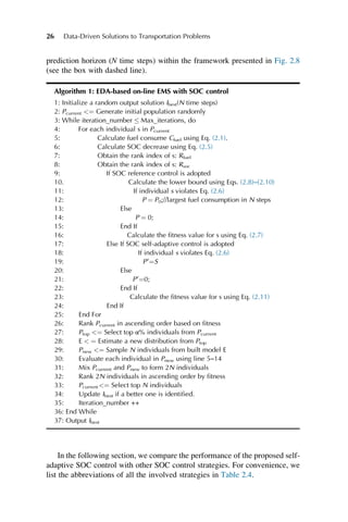 prediction horizon (N time steps) within the framework presented in Fig. 2.8
(see the box with dashed line).
Algorithm 1: EDA-based on-line EMS with SOC control
1: Initialize a random output solution Ibest(N time steps)
2: Pcurrent ¼ Generate initial population randomly
3: While iteration_number  Max_iterations, do
4: For each individual s in Pcurrent
5: Calculate fuel consume Cfuel using Eq. (2.1).
6: Calculate SOC decrease using Eq. (2.5)
7: Obtain the rank index of s: Rfuel
8: Obtain the rank index of s: Rsoc
9: If SOC reference control is adopted
10. Calculate the lower bound using Eqs. (2.8)–(2.10)
11: If individual s violates Eq. (2.6)
12: P ¼ P0;//largest fuel consumption in N steps
13: Else
14: P ¼ 0;
15: End If
16: Calculate the fitness value for s using Eq. (2.7)
17: Else If SOC self-adaptive control is adopted
18: If individual s violates Eq. (2.6)
19: P0
¼S
20: Else
21: P0
¼0;
22: End If
23: Calculate the fitness value for s using Eq. (2.11)
24: End If
25: End For
26: Rank Pcurrent in ascending order based on fitness
27: Ptop ¼ Select top α% individuals from Pcurrent
28: E  ¼ Estimate a new distribution from Ptop
29: Pnew ¼ Sample N individuals from built model E
30: Evaluate each individual in Pnew using line 5–14
31: Mix Pcurrent and Pnew to form 2N individuals
32: Rank 2N individuals in ascending order by fitness
33: Pcurrent ¼ Select top N individuals
34: Update Ibest if a better one is identified.
35: Iteration_number ++
36: End While
37: Output Ibest
In the following section, we compare the performance of the proposed self-
adaptive SOC control with other SOC control strategies. For convenience, we
list the abbreviations of all the involved strategies in Table 2.4.
26 Data-Driven Solutions to Transportation Problems
 