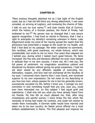CHAPTER IV.
More anxious thoughts attacked me as I lost sight of the English
coast; but as I had not left there any strong attachment, I was soon
consoled, on arriving at Leghorn, and reviewing the charms of Italy.
I told no one my true name,[1] and took merely that of Corinne,
which the history of a Grecian poetess, the friend of Pindar, had
endeared to me.[2] My person was so changed that I was secure
against recognition. I had lived so retired in Florence, that I had a
right to anticipate my identity's remaining unknown in Rome. Lady
Edgarmond wrote me word of her having spread the report that the
physicians had prescribed a voyage to the south for my health, and
that I had died on my passage. Her letter contained no comments.
She remitted, with great exactness, my whole fortune, which was
considerable; but wrote to me no more. Five years then elapsed ere
I beheld you; during which I tasted much good fortune. My fame
increased: the fine arts and literature afforded me even more delight
in solitude than in my own success. I knew not, till I met you, the
full power of sentiment: my imagination sometimes colored and
discolored my illusions without giving me great uneasiness. I had not
yet been seized by any affection capable of overruling me.
Admiration, respect, and love had not enchained all the faculties of
my soul; I conceived more charms than I ever found, and remained
superior to my own impressions. Do not insist on me describing to
you how two men, whose passion for me is but too generally known,
successively occupied my life, before I knew you. I outrage my own
conviction in now reminding myself that any one, save you, could
ever have interested me: on this subject I feel equal grief and
repentance. I shall only tell you what you have already heard from
my friends. My free life so much pleased me, that, after long
irresolutions and painful scenes, I twice broke the ties which the
necessity of loving had made me contract, and could not resolve to
render them irrevocable. A German noble would have married and
taken me to his own country. An Italian prince offered me a most
brilliant establishment in Rome. The first pleased and inspired me
 
