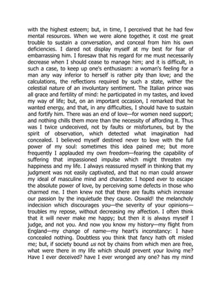 with the highest esteem; but, in time, I perceived that he had few
mental resources. When we were alone together, it cost me great
trouble to sustain a conversation, and conceal from him his own
deficiencies. I dared not display myself at my best for fear of
embarrassing him. I foresaw that his regard for me must necessarily
decrease when I should cease to manage him; and it is difficult, in
such a case, to keep up one's enthusiasm: a woman's feeling for a
man any way inferior to herself is rather pity than love; and the
calculations, the reflections required by such a state, wither the
celestial nature of an involuntary sentiment. The Italian prince was
all grace and fertility of mind: he participated in my tastes, and loved
my way of life; but, on an important occasion, I remarked that he
wanted energy, and that, in any difficulties, I should have to sustain
and fortify him. There was an end of love—for women need support;
and nothing chills them more than the necessity of affording it. Thus
was I twice undeceived, not by faults or misfortunes, but by the
spirit of observation, which detected what imagination had
concealed. I believed myself destined never to love with the full
power of my soul: sometimes this idea pained me; but more
frequently I applauded my own freedom—fearing the capability of
suffering that impassioned impulse which might threaten my
happiness and my life. I always reassured myself in thinking that my
judgment was not easily captivated, and that no man could answer
my ideal of masculine mind and character. I hoped ever to escape
the absolute power of love, by perceiving some defects in those who
charmed me. I then knew not that there are faults which increase
our passion by the inquietude they cause. Oswald! the melancholy
indecision which discourages you—the severity of your opinions—
troubles my repose, without decreasing my affection. I often think
that it will never make me happy; but then it is always myself I
judge, and not you. And now you know my history—my flight from
England—my change of name—my heart's inconstancy: I have
concealed nothing. Doubtless you think that fancy hath oft misled
me; but, if society bound us not by chains from which men are free,
what were there in my life which should prevent your loving me?
Have I ever deceived? have I ever wronged any one? has my mind
 
