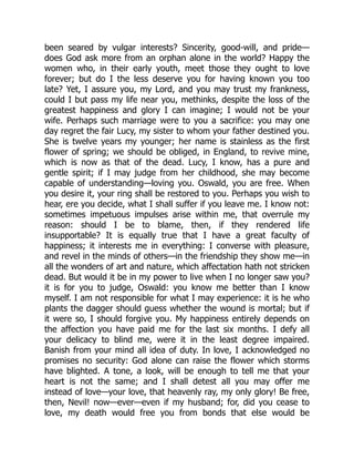 been seared by vulgar interests? Sincerity, good-will, and pride—
does God ask more from an orphan alone in the world? Happy the
women who, in their early youth, meet those they ought to love
forever; but do I the less deserve you for having known you too
late? Yet, I assure you, my Lord, and you may trust my frankness,
could I but pass my life near you, methinks, despite the loss of the
greatest happiness and glory I can imagine; I would not be your
wife. Perhaps such marriage were to you a sacrifice: you may one
day regret the fair Lucy, my sister to whom your father destined you.
She is twelve years my younger; her name is stainless as the first
flower of spring; we should be obliged, in England, to revive mine,
which is now as that of the dead. Lucy, I know, has a pure and
gentle spirit; if I may judge from her childhood, she may become
capable of understanding—loving you. Oswald, you are free. When
you desire it, your ring shall be restored to you. Perhaps you wish to
hear, ere you decide, what I shall suffer if you leave me. I know not:
sometimes impetuous impulses arise within me, that overrule my
reason: should I be to blame, then, if they rendered life
insupportable? It is equally true that I have a great faculty of
happiness; it interests me in everything: I converse with pleasure,
and revel in the minds of others—in the friendship they show me—in
all the wonders of art and nature, which affectation hath not stricken
dead. But would it be in my power to live when I no longer saw you?
it is for you to judge, Oswald: you know me better than I know
myself. I am not responsible for what I may experience: it is he who
plants the dagger should guess whether the wound is mortal; but if
it were so, I should forgive you. My happiness entirely depends on
the affection you have paid me for the last six months. I defy all
your delicacy to blind me, were it in the least degree impaired.
Banish from your mind all idea of duty. In love, I acknowledged no
promises no security: God alone can raise the flower which storms
have blighted. A tone, a look, will be enough to tell me that your
heart is not the same; and I shall detest all you may offer me
instead of love—your love, that heavenly ray, my only glory! Be free,
then, Nevil! now—ever—even if my husband; for, did you cease to
love, my death would free you from bonds that else would be
 