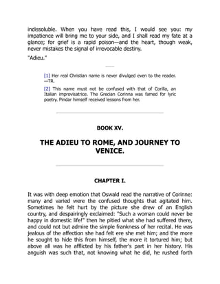 indissoluble. When you have read this, I would see you: my
impatience will bring me to your side, and I shall read my fate at a
glance; for grief is a rapid poison—and the heart, though weak,
never mistakes the signal of irrevocable destiny.
Adieu.
[1] Her real Christian name is never divulged even to the reader.
—TR.
[2] This name must not be confused with that of Corilla, an
Italian improvisatrice. The Grecian Corinna was famed for lyric
poetry. Pindar himself received lessons from her.
BOOK XV.
THE ADIEU TO ROME, AND JOURNEY TO
VENICE.
CHAPTER I.
It was with deep emotion that Oswald read the narrative of Corinne:
many and varied were the confused thoughts that agitated him.
Sometimes he felt hurt by the picture she drew of an English
country, and despairingly exclaimed: Such a woman could never be
happy in domestic life! then he pitied what she had suffered there,
and could not but admire the simple frankness of her recital. He was
jealous of the affection she had felt ere she met him; and the more
he sought to hide this from himself, the more it tortured him; but
above all was he afflicted by his father's part in her history. His
anguish was such that, not knowing what he did, he rushed forth
 