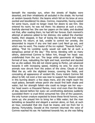 beneath the noonday sun, when the streets of Naples were
deserted, and their inhabitants all secluded in the shade. He hurried
at random towards Portici: the beams which fell on his brow at once
excited and bewildered his ideas. Corinne, meanwhile, having waited
for some hours, could no longer resist her desire to see him. She
entered his room; he was not there: his absence at such a crisis,
fearfully alarmed her. She saw her papers on the table, and doubted
not that, after reading them, he had left her forever. Each moment's
attempt at patience added to her distress; she walked the chamber
hastily, then stopped, in fear of losing the least sound that might
announce his return; at last, unable to control her anxiety, she
descended to inquire if any one had seen Lord Nevil go out, and
which way he went. The master of the inn replied: Towards Portici;
adding, that his Lordship surely would not walk far at such a
dangerous period of the day. This terror, blending with so many
others, determined Corinne to follow him, though her head: was
undefended from the sun. The large white pavements of Naples,
formed of lava, redoubling the light and heat, scorched and dazzled
her as she walked. She did not intend going to Portici, yet advanced
towards it with increasing speed, meeting no one; for even the
animals now shrunk from the ardors of the clime. Clouds of dust
filled the air, with the slightest breeze, covering the fields, and
concealing all appearance of verdant life. Every instant Corinne felt
about to fall; not even a tree was near to support her. Reason reeled
in this burning desert: a few steps more, and she might reach the
royal palace, beneath whose porch she would find both shade and
water; but her strength failed—she could no longer see her way—
her head swam—a thousand flames, more vivid even than the blaze
of day, danced before her eyes—an unrefreshing darkness suddenly
succeeded them—a cruel thirst consumed her. One of the Lazzaroni,
the only human creature expected to brave these fervid horrors, now
came up; she prayed him to bring her a little water; but the man
beholding so beautiful and elegant a woman alone, on foot, at such
an hour, concluded that she must be insane, and ran from her in
dismay. Fortunately, Oswald at this moment returned: the voice of
Corinne reached his ear. He hastened towards her, as she was falling
 