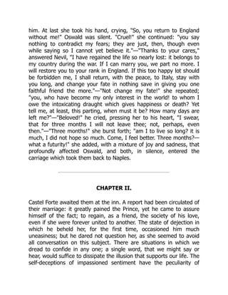 him. At last she took his hand, crying, So, you return to England
without me! Oswald was silent. Cruel! she continued: you say
nothing to contradict my fears; they are just, then, though even
while saying so I cannot yet believe it.—Thanks to your cares,
answered Nevil, I have regained the life so nearly lost: it belongs to
my country during the war. If I can marry you, we part no more. I
will restore you to your rank in England. If this too happy lot should
be forbidden me, I shall return, with the peace, to Italy, stay with
you long, and change your fate in nothing save in giving you one
faithful friend the more.—Not change my fate! she repeated;
you, who have become my only interest in the world! to whom I
owe the intoxicating draught which gives happiness or death? Yet
tell me, at least, this parting, when must it be? How many days are
left me?—Beloved! he cried, pressing her to his heart, I swear,
that for three months I will not leave thee; not, perhaps, even
then.—Three months! she burst forth; am I to live so long? it is
much, I did not hope so much. Come, I feel better. Three months?—
what a futurity! she added, with a mixture of joy and sadness, that
profoundly affected Oswald, and both, in silence, entered the
carriage which took them back to Naples.
CHAPTER II.
Castel Forte awaited them at the inn. A report had been circulated of
their marriage: it greatly pained the Prince, yet he came to assure
himself of the fact; to regain, as a friend, the society of his love,
even if she were forever united to another. The state of dejection in
which he beheld her, for the first time, occasioned him much
uneasiness; but he dared not question her, as she seemed to avoid
all conversation on this subject. There are situations in which we
dread to confide in any one; a single word, that we might say or
hear, would suffice to dissipate the illusion that supports our life. The
self-deceptions of impassioned sentiment have the peculiarity of
 