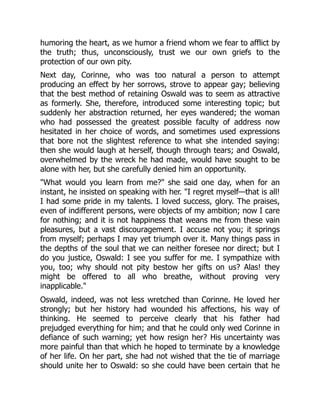 humoring the heart, as we humor a friend whom we fear to afflict by
the truth; thus, unconsciously, trust we our own griefs to the
protection of our own pity.
Next day, Corinne, who was too natural a person to attempt
producing an effect by her sorrows, strove to appear gay; believing
that the best method of retaining Oswald was to seem as attractive
as formerly. She, therefore, introduced some interesting topic; but
suddenly her abstraction returned, her eyes wandered; the woman
who had possessed the greatest possible faculty of address now
hesitated in her choice of words, and sometimes used expressions
that bore not the slightest reference to what she intended saying:
then she would laugh at herself, though through tears; and Oswald,
overwhelmed by the wreck he had made, would have sought to be
alone with her, but she carefully denied him an opportunity.
What would you learn from me? she said one day, when for an
instant, he insisted on speaking with her. I regret myself—that is all!
I had some pride in my talents. I loved success, glory. The praises,
even of indifferent persons, were objects of my ambition; now I care
for nothing; and it is not happiness that weans me from these vain
pleasures, but a vast discouragement. I accuse not you; it springs
from myself; perhaps I may yet triumph over it. Many things pass in
the depths of the soul that we can neither foresee nor direct; but I
do you justice, Oswald: I see you suffer for me. I sympathize with
you, too; why should not pity bestow her gifts on us? Alas! they
might be offered to all who breathe, without proving very
inapplicable.
Oswald, indeed, was not less wretched than Corinne. He loved her
strongly; but her history had wounded his affections, his way of
thinking. He seemed to perceive clearly that his father had
prejudged everything for him; and that he could only wed Corinne in
defiance of such warning; yet how resign her? His uncertainty was
more painful than that which he hoped to terminate by a knowledge
of her life. On her part, she had not wished that the tie of marriage
should unite her to Oswald: so she could have been certain that he
 