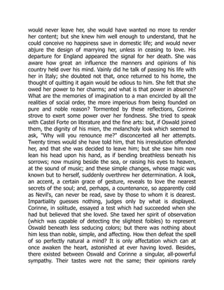 would never leave her, she would have wanted no more to render
her content; but she knew him well enough to understand, that he
could conceive no happiness save in domestic life; and would never
abjure the design of marrying her, unless in ceasing to love. His
departure for England appeared the signal for her death. She was
aware how great an influence the manners and opinions of his
country held over his mind. Vainly did he talk of passing his life with
her in Italy; she doubted not that, once returned to his home, the
thought of quitting it again would be odious to him. She felt that she
owed her power to her charms; and what is that power in absence?
What are the memories of imagination to a man encircled by all the
realities of social order, the more imperious from being founded on
pure and noble reason? Tormented by these reflections, Corinne
strove to exert some power over her fondness. She tried to speak
with Castel Forte on literature and the fine arts: but, if Oswald joined
them, the dignity of his mien, the melancholy look which seemed to
ask, Why will you renounce me? disconcerted all her attempts.
Twenty times would she have told him, that his irresolution offended
her, and that she was decided to leave him; but she saw him now
lean his head upon his hand, as if bending breathless beneath his
sorrows; now musing beside the sea, or raising his eyes to heaven,
at the sound of music; and these simple changes, whose magic was
known but to herself, suddenly overthrew her determination. A look,
an accent, a certain grace of gesture, reveals to love the nearest
secrets of the soul; and, perhaps, a countenance, so apparently cold
as Nevil's, can never be read, save by those to whom it is dearest.
Impartiality guesses nothing, judges only by what is displayed.
Corinne, in solitude, essayed a test which had succeeded when she
had but believed that she loved. She taxed her spirit of observation
(which was capable of detecting the slightest foibles) to represent
Oswald beneath less seducing colors; but there was nothing about
him less than noble, simple, and affecting. How then defeat the spell
of so perfectly natural a mind? It is only affectation which can at
once awaken the heart, astonished at ever having loved. Besides,
there existed between Oswald and Corinne a singular, all-powerful
sympathy. Their tastes were not the same; their opinions rarely
 