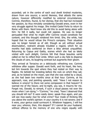 accorded; yet in the centre of each soul dwelt kindred mysteries,
drawn from one source; a secret likeness, that attests the same
nature, however differently modified by external circumstances.
Corinne, therefore, found, to her dismay, that she had but increased
her passion, by thus minutely considering Oswald anew, even in her
very struggle against his image. She invited Castel Forte to return to
Rome with them. Nevil knew she did this to avoid being alone with
him: he felt it sadly, but could not oppose. He was no longer
persuaded that what he might offer Corinne would constitute her
content; and this thought rendered him timid. She, the while, had
hoped that he would refuse the Prince's company. Their situation
was no longer honest as of old; though as yet without actual
dissimulation, restraint already troubled a regard, which for six
months had daily conferred on them a bliss almost unqualified.
Returning by Capua and Gaëta, scenes which she had so lately
visited with such delight, Corinne felt that these beauties vainly
called on her to reflect their smile. When such a sky fails to disperse
the clouds of care, its laughing contrast but augments their gloom.
They arrived at Terracina on a deliciously refreshing eve. Corinne
withdrew after supper. Oswald went forth, and his heart, like hers,
led him towards the spot where they had rested on their way to
Naples. He beheld her kneeling before the rock on which they sat;
and, as he looked on the moon, saw that she was veiled by a cloud,
as she had been two months since at that hour. Corinne, at his
approach, rose, and pointing upwards, said: Have I not reason to
believe in omens? Is there not some compassion in that heaven? It
warned me of the future; and to-night, you see, it mourns for me.
Forget not, Oswald, to remark, if such a cloud passes not over the
moon when I am dying.—Corinne, he cried, have I deserved that
you should kill me? It were easily done: speak thus again, and you
will see how easily—but for what crime? Your mode of thinking lifts
you above the world's opinion: in your country it is not severe; and if
it were, your genius could surmount it. Whatever happens, I will live
near you; whence, then, this despair? If I cannot be your husband,
without offence to the memory of one who reigns equally with
 