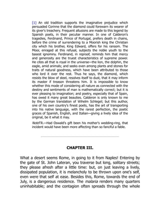 [1] An old tradition supports the imaginative prejudice which
persuaded Corinne that the diamond could forewarn its wearer of
its giver's treachery. Frequent allusions are made to this legend by
Spanish poets, in their peculiar manner. In one of Calderon's
tragedies, Ferdinand, Prince of Portugal, prefers death in chains,
before the crime of surrendering to a Moorish king the Christian
city which his brother, King Edward, offers for his ransom. The
Moor, enraged at this refusal, subjects the noble youth to the
basest ignominy. Ferdinand, in reproof, reminds him that mercy
and generosity are the truest characteristics of supreme power.
He cites all that is royal in the universe—the lion, the dolphin, the
eagle, amid animals; and seeks even among plants and stones for
traits of natural goodness, which have been attributed to those
who lord it over the rest. Thus he says, the diamond, which
resists the blow of steel, resolves itself to dust, that it may inform
its master if treason threatens him. It is impossible to know
whether this mode of considering all nature as connected with the
destiny and sentiments of man is mathematically correct; but it is
ever pleasing to imagination; and poetry, especially that of Spain,
has owed it many great beauties. Calderon is only known to me
by the German translation of Wihelm Schlegel; but this author,
one of his own country's finest poets, has the art of transporting
into his native language, with the rarest perfection, the poetic
graces of Spanish, English, and Italian—giving a lively idea of the
original, be it what it may.
NoteTR.—Had Oswald's gift been his mother's wedding-ring, that
incident would have been more affecting than so fanciful a fable.
CHAPTER III.
What a desert seems Rome, in going to it from Naples! Entering by
the gate of St. John Lateran, you traverse but long, solitary streets;
they please afresh after a little time: but, on just leaving a lively,
dissipated population, it is melancholy to be thrown upon one's self,
even were that self at ease. Besides this, Rome, towards the end of
July, is a dangerous residence. The malaria renders many quarters
uninhabitable; and the contagion often spreads through the whole
 
