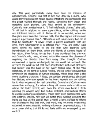 city. This year, particularly, every face bore the impress of
apprehension. Corinne was met at her own door by a monk, who
asked leave to bless her house against infection: she consented; and
the priest walked through the rooms, sprinkling holy water, and
repeating Latin prayers. Lord Nevil smiled at this ceremony—
Corinne's heart melted over it. I find indefinable charms, she said,
in all that is religious, or even superstitious, while nothing hostile
nor intolerant blends with it. Divine aid is so needful, when our
thoughts stray from the common path, that the highest minds most
require superhuman care.—Doubtless such want exists, but can it
thus be satisfied?—I never refuse a prayer associated with my
own, from whomsoever it is offered me.—You are right, said
Nevil, giving his purse to the old friar, who departed with
benedictions on them both. When the friends of Corinne heard of
her return, they flocked to see her: if any wondered that she was
not Oswald's wife, none, at least, asked the reason: the pleasure of
regaining her diverted them from every other thought. Corinne
endeavored to appear unchanged; but she could not succeed. She
revisited the works of art that once afforded her such vivid pleasure;
but sorrow was the base of her every feeling now. At the Villa
Borghese, or the tomb of Cecilia Metella, she no longer enjoyed that
reverie on the instability of human blessings, which lends them a still
more touching character. A fixed, despondent pensiveness absorbed
her. Nature, who ever speaks to the heart vaguely, can do nothing
for it when oppressed by real calamities. Oswald and Corinne were
worse than unhappy; for actual misery oft causes such emotions as
relieve the laden breast; and from the storm may burst a flash
pointing the onward way: but mutual restraint, and fruitless efforts
to escape pursuing recollections, made them even discontented with
one another. Indeed, how can we suffer thus, without accusing the
being we love as the cause? True, a word, a look, suffices to efface
our displeasure; but that look, that word, may not come when most
expected, or most needful. Nothing in love can be premeditated; it is
as a power divine, that thinks and feels within us, unswayed by our
control.
 