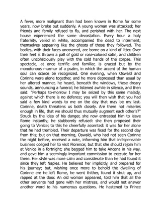 A fever, more malignant than had been known in Rome for some
years, now broke out suddenly. A young woman was attacked; her
friends and family refused to fly, and perished with her. The next
house experienced the same devastation. Every hour a holy
fraternity, veiled in white, accompanied the dead to interment;
themselves appearing like the ghosts of those they followed. The
bodies, with their faces uncovered, are borne on a kind of litter. Over
their feet is thrown a pall of gold or rose-colored satin; and children
often unconsciously play with the cold hands of the corpse. This
spectacle, at once terrific and familiar, is graced but by the
monotonous murmur of a psalm, in which the accent of the human
soul can scarce be recognized. One evening, when Oswald and
Corinne were alone together, and he more depressed than usual by
her altered manner, he heard, beneath the windows, these dreary
sounds, announcing a funeral; he listened awhile in silence, and then
said: Perhaps to-morrow I may be seized by this same malady,
against which there is no defence; you will then wish that you had
said a few kind words to me on the day that may be my last.
Corinne, death threatens us both closely. Are there not miseries
enough in life, that we should thus mutually augment each other's?
Struck by the idea of his danger, she now entreated him to leave
Rome instantly; he stubbornly refused: she then proposed their
going to Venice; to this he cheerfully assented: it was for her alone
that he had trembled. Their departure was fixed for the second day
from this; but on that morning, Oswald, who had not seen Corinne
the night before, received a note, informing him that indispensable
business obliged her to visit Florence; but that she should rejoin him
at Venice in a fortnight; she begged him to take Ancona in his way,
and gave him a seemingly important commission to execute for her
there. Her style was more calm and considerate than he had found it
since they left Naples. He believed her implicitly, and prepared for
his journey; but, wishing once more to behold the dwelling of
Corinne ere he left Rome, he went thither, found it shut up, and
rapped at the door. An old woman appeared, told him that all the
other servants had gone with her mistress, and would not answer
another word to his numerous questions. He hastened to Prince
 