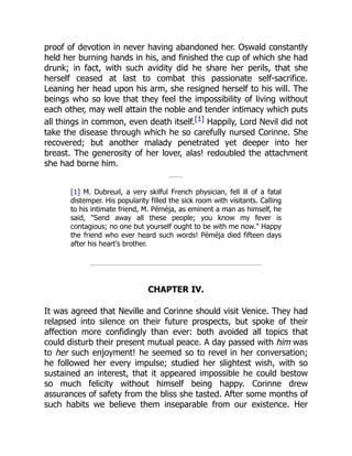 proof of devotion in never having abandoned her. Oswald constantly
held her burning hands in his, and finished the cup of which she had
drunk; in fact, with such avidity did he share her perils, that she
herself ceased at last to combat this passionate self-sacrifice.
Leaning her head upon his arm, she resigned herself to his will. The
beings who so love that they feel the impossibility of living without
each other, may well attain the noble and tender intimacy which puts
all things in common, even death itself.[1] Happily, Lord Nevil did not
take the disease through which he so carefully nursed Corinne. She
recovered; but another malady penetrated yet deeper into her
breast. The generosity of her lover, alas! redoubled the attachment
she had borne him.
[1] M. Dubreuil, a very skilful French physician, fell ill of a fatal
distemper. His popularity filled the sick room with visitants. Calling
to his intimate friend, M. Péméja, as eminent a man as himself, he
said, Send away all these people; you know my fever is
contagious; no one but yourself ought to be with me now. Happy
the friend who ever heard such words! Péméja died fifteen days
after his heart's brother.
CHAPTER IV.
It was agreed that Neville and Corinne should visit Venice. They had
relapsed into silence on their future prospects, but spoke of their
affection more confidingly than ever: both avoided all topics that
could disturb their present mutual peace. A day passed with him was
to her such enjoyment! he seemed so to revel in her conversation;
he followed her every impulse; studied her slightest wish, with so
sustained an interest, that it appeared impossible he could bestow
so much felicity without himself being happy. Corinne drew
assurances of safety from the bliss she tasted. After some months of
such habits we believe them inseparable from our existence. Her
 