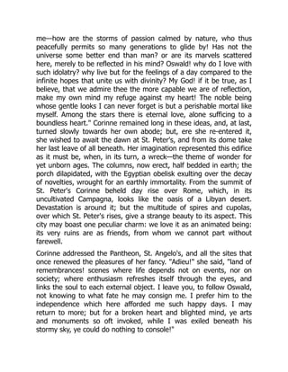 me—how are the storms of passion calmed by nature, who thus
peacefully permits so many generations to glide by! Has not the
universe some better end than man? or are its marvels scattered
here, merely to be reflected in his mind? Oswald! why do I love with
such idolatry? why live but for the feelings of a day compared to the
infinite hopes that unite us with divinity? My God! if it be true, as I
believe, that we admire thee the more capable we are of reflection,
make my own mind my refuge against my heart! The noble being
whose gentle looks I can never forget is but a perishable mortal like
myself. Among the stars there is eternal love, alone sufficing to a
boundless heart. Corinne remained long in these ideas, and, at last,
turned slowly towards her own abode; but, ere she re-entered it,
she wished to await the dawn at St. Peter's, and from its dome take
her last leave of all beneath. Her imagination represented this edifice
as it must be, when, in its turn, a wreck—the theme of wonder for
yet unborn ages. The columns, now erect, half bedded in earth; the
porch dilapidated, with the Egyptian obelisk exulting over the decay
of novelties, wrought for an earthly immortality. From the summit of
St. Peter's Corinne beheld day rise over Rome, which, in its
uncultivated Campagna, looks like the oasis of a Libyan desert.
Devastation is around it; but the multitude of spires and cupolas,
over which St. Peter's rises, give a strange beauty to its aspect. This
city may boast one peculiar charm: we love it as an animated being:
its very ruins are as friends, from whom we cannot part without
farewell.
Corinne addressed the Pantheon, St. Angelo's, and all the sites that
once renewed the pleasures of her fancy. Adieu! she said, land of
remembrances! scenes where life depends not on events, nor on
society; where enthusiasm refreshes itself through the eyes, and
links the soul to each external object. I leave you, to follow Oswald,
not knowing to what fate he may consign me. I prefer him to the
independence which here afforded me such happy days. I may
return to more; but for a broken heart and blighted mind, ye arts
and monuments so oft invoked, while I was exiled beneath his
stormy sky, ye could do nothing to console!
 